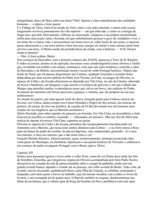 antigachama, desce de Deus sobre um eleito? Não! Apenas o claro entendimento das realidades
humanas — e depois o forte querer.
E o Fidalgo da Torre, imóvel no eirado da Torre, entre o céu todo estrelado, e aterra toda escura,
longamente revolveu pensamentos da vida superior — até que enlevado, e como se a energia da
longa raça, que pela Torre passara, refluísse ao seucoração, imaginou a sua própria encaminhada
enfim para uma acção vasta e fecunda, em que soberbamente gozasse o gozo do verdadeiro viver, e
em torno de si criasse vida, e acrescentasse um lustre novo ao velho lustre de seu nome, e riquezas
puras odourassem e a sua terra inteira o bem-louvasse, porque ele inteiro e num esforço pleno bem
servira a sua terra...O Bento surdiu da portinha baixa do eirado, com a lanterna: — O Sr. Doutor
ainda se demora?
— Não. A festa acabou, Bento.
Nos começos de Dezembro, com o primeiro numero dos ANAIS, apareceu a Torre de D. Ramires.
E todos os jornais, mesmo os da oposição, louvaram «esse estudomagistral (como afirmou a Tarde)
que, revelando um erudito e um artista, continuava, com uma arte mais moderna e colorida, a obra
de Herculano e de Rebelo, areconstituição moral e social do velho Portugal heróico». Depois das
festas de Natal, que ele passou alegremente nos Cunhais, ajudando Gracinha a cozinhar bolos
debacalhau por uma receita sublime do Padre José Vicente, da Finta, os amigos de Oliveira, os
rapazes do Clube e da Arcada ofereceram ao deputado por Vila Clara, na sala da Câmara, adornada
de buxos e bandeiras, um banquete, a que assistia o Cavaleiro,de grã-cruz, e em que o Barão das
Marges (que presidia) saudou «o prestigioso moço que, talvez em breve, nas cadeiras do Poder,
levantasse do marasmo este brioso país,com a pujança, a valentia, que são próprias da sua raça
nobilíssima!»
No meado de janeiro, por uma agreste noite de chuva, Gonçalo partiu para Lisboa;e através do
Inverno, em Lisboa, andou sempre nos Carnet-Mondain e High-Life dos jornais, nas notícias de
jantares, do raouts, de tiros aos pombos, de caçadas de El-Rei,tão notado nos movimentos mais
simples da sua elegância, que os Barrolos assinaram o
Diário Ilustrado, para saber quando ele passeava na Avenida. Em Vila Clara, na Assembleia, o João
Gouveia já encolhia os ombros, rosnando: — «Desandou em janota!»- Mas nos fins de Abril uma
notícia de repente alvoroçou Vila Clara, espantou na quieta
Oliveira os rapazes do Clube e da Arcada, perturbou tão inesperadamente Gracinha,então em
Amarante com o Barrolo, que nessa noite ambos abalaram para Lisboa — e na Torre atirou a Rosa
para um banco de pedra da cozinha, lavada em lágrimas, sem compreender, gemendo:- Ai o meu
rico menino, o meu rico menino, que o não torno mais a ver!
Gonçalo Mendes Ramires, silenciosamente, quase misteriosamente, arranjara aconcessão dum
vasto prazo de Macheque, na Zambézia, hipotecara a sua quinta histórica de Treixedo, e embarcava
em começos de junho no paquete Portugal, com o Bento, para a África.
Capítulo XII
Quatro anos passaram ligeiros e leves sobre a velha Torre, como de ave.Numa doce tarde dos fins
de Setembro, Gracinha, que chegara na véspera de Oliveira acompanhada pelo bom Padre Soeiro,
descarisava na varanda da sala de jantar,estendida sobre o canapé de palhinha, ainda com um
grande avental branco, tapando o vestido até ao pescoço, um velho avental do Bento. Todo o dia, de
avental, através docasarão, ajudada pela Rosa e pela filha da Crispola, se esfalfara, arrumando e
limpando, com tanto gosto e fervor no trabalho, que ela mesma sacudira o pó a todos os livros da
livraria, o seu sossegado pó de quatro anos. O Barrolo também se ocupara, dandosentenças nas
obras da cavalariça, que a valente égua da briga da Grainha em breve partilharia com uma égua
 