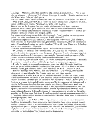 Mendonça. — O primo António bem a conhece, sabe como ela é casamenteira... — Pois se até a
mim me quis casar — ribombou o Titó, saltando do rebordo davaranda. — Imagine a prima... Até a
mim! Com a viúva Pinho, da loja de panos.
— Credo!Mas o Gouveia insistia, com superioridade, um sentimento verdadeiro da vida positiva:
— Olhe, Sr a D. Graça, acredite V. Ex-a, sempre era melhor arranjo para o Gonçaloque a África...
Eu não acredito nesses prazos... Nem na África. Tenho horror à África.
Só serve para nos dar desgostos. Boa para vender, minha senhora! A África é comoessas
quintarolas, meio a monte, que a gente herda duma tia velha, numa terra muito bruta, muito
distante, onde não se conhece ninguém, onde não se encontra sequer umestanco; só habitada por
cabreiros, e com sezões todo o ano. Boa para vender.
Gracinha enrolava lentamente nos dedos a fita do avental:- O quê! vender o que tanto custou a
ganhar, com tantos trabalhos no mar, tanta perda de vida e fazenda?!
O Administrador protestou logo, com calor, já enristado para a controvérsia:- Quais trabalhos,
minha senhora? Era desembarcar ali na areia, plantar umas cruzes de pau, atirar uns safanões aos
pretos... Essas glórias de África são balelas. Estáclaro, V. Ex-a fala como fidalga, neta de fidalgos.
Mas eu como economista. E digo mais...
O seu dedo agudo ameaçava argumentos agudos.Titó acudiu, salvou Gracinha:
— Oh Gouveia, nós estamos a tirar o tempo à prima Graça, que anda nos seusarranjos. Essas
questões de África são para depois, com o Gonçalo, à sobremesa... E então, minha querida prima,
até domingo, em Craquede. Lá comparece o rancho todo. E quem atira os foguetes sou eu!Mas
Gouveia, cofiando o coco com a manga, ainda esperava converter a Sr a D.
Graça às ideias sãs, sobre Política Colonial.- Era vender, minha senhora, era vender! — Ela sorria,
já consentia — tomando a mão do Videirinha, que hesitava, com os dedos espetados:
— E então, Sr. Videira, tem agora algumas quadras novas para o Fado?Corando, Videirinha,
balbuciou que «arranjara uma coisita, também num fado, para a volta do Sr. Doutor». Gracinha
prometeu decorar, para cantar ao piano.- Muito agradecido a V. Ex-a... Criado de V. Ex-a...
— Então até domingo, primo António... Está uma tarde linda. — Até domingo, em Craquede,
prima.Mas à porta envidraçada, João Gouveia parou mais teso, bateu na testa:
— Já me esquecia, desculpe V. Ex-a! Recebi uma carta do André Cavaleiro, daFigueira da Foz.
Manda muitas saudades ao Barrolo. E quer saber se o Barrolo lhe poderia ceder daquele vinho
verde de Vidainhos. É também para um africanista, para o conde de S. Romão... Parece que a Sr a
Condessa se péla por vinho verde!E os três amigos, em fila, atravessaram a sala de jantar, onde o
vozeirão do Titó ainda ribombou, louvando a esteira nova de cores. No corredor, Videirinha
espreitoupara a livraria, notou o molho de penas de pato espetado no velho tinteiro de latão, que
esperava, rebrilhando solitariamente sobre a mesa nua sem papéis nem livros. Depois a Rosa
apareceu à porta do quarto de Gonçalo, ajoujada de roupa, com um riso em cadaruga da sua face
redonda e cor de tijolo, que o farto lenço de cambraia, muito branco, circundava como um nimbo.
O Titó afagou carinhosamente o ombro da boa cozinheira:- Então, tia Rosa, agora recomeçam essas
grandes petisqueiras, hem?
— Louvado seja Deus, Sr. D. António! Que imaginei que não tornava a ver o meu rico senhor.
Também já tinha decidido... Se me enterrassem o corpo aqui em Santa Ireneia, antes de eu ver o
menino, a alma com certeza ia à África para lhe fazer uma visita.Os seus miúdos olhos piscaram,
lagrimejando de gosto — e seguiu pelo corredor, tesa e decidida com a sua trouxa, que rescendia a
maçã camoesa. O Gouveia murmurava com uma careta: «Safa!» E os três amigos desceram ao
pátio onde, por curiosidade doTitó, visitaram as obras da cavalariça.
 