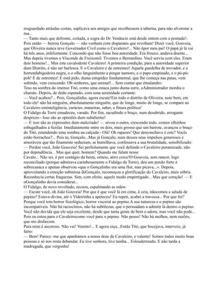 resguardado atrásdas costas, suplicava aos amigos que recolhessem à taberna, para não alvorotar a
rua...
— Tanto mais que defronte, coitada, a sogra do Dr. Venâncio está desde ontem com a pontada!-
Pois então — berrou Gonçalo — não venham com disparates que revoltam! Dizer você, Gouveia,
que Oliveira nunca teve Governador Civil como o Cavaleiro!... Não épor meu pai! O papá já lá vai
há três anos, infelizmente. Concordo que não fosse boa autoridade. Era frouxo, andava doente...
Mas depois tivemos o Visconde de Freixomil. Tivemos o Bernardino. Você serviu com eles. Eram
dois homens!... Mas este cavalodeste Cavaleiro! A primeira condição, para a autoridade superior
dum Distrito, é não ser burlesca. E o Cavaleiro é de entremez! Aquela guedelha de trovador, e a
horrendabigodeira negra, e o olho languinhento a pingar namoro, e o papo empinado, e o pó-pó-
poh! É de entremez! E estú pido, duma estupidez fundamental, que lhe começa nas patas, vem
subindo, vem crescendo. Oh senhores, que animal!... Sem contar que émalandro.
Teso na sombra do imenso Titó, como uma estaca junto duma torre, oAdministrador mordia o
charuto. Depois, de dedo espetado, com uma serenidade cortante:
— Você acabou?... Pois, Gonçalinho, agora escute!Em todo o distrito de Oliveira, note bem, em
todo ele! não há ninguém, absolutamente ninguém, que de longe, muito de longe, se compare ao
Cavaleiro eminteligência, carácter, maneiras, saber, e finura política!
O Fidalgo da Torre emudeceu, varado. Por fim, sacudindo o braço, num desabrido, arrogante
desprezo:- Isso são as opiniões dum subalterno!
— E isso são as expressões dum malcriado! — uivou o outro, crescendo todo, comos olhinhos
esbugalhados a fuzilar. Imediatamente entre os dois, mais grosso que um barrote, avançou o braço
do Titó, estendendo uma sombra na calçada:- Olá! Oh rapazes! Que desconchavo é este? Vocês
estão borrachos?... Pois tu, Gonçalo...Mas já Gonçalo, num desses seus impulsos generosos e
amoráveis que tão finamente seduziam, se humilhava, confessava a sua brutalidade, sensibilizado:
— Perdoe você, João Gouveia! Sei perfeitamente que você defende o Cavaleiro poramizade, não
por dependência... Mas que quer, homem? Quando me falam nesse
Cavalo... Não sei, é por contágio da besta, orneio, atiro coice!O Gouveia, sem rancor, logo
reconciliado (porque admirava carinhosamente o Fidalgo da Torre), deu um puxão forte à
sobrecasaca e apenas observou «que o Gonçalinho era uma flor, mas picava...». Depois,
aproveitando a emoção submissa deGonçalo, recomeçou a glorificação do Cavaleiro, mais sóbria.
Reconhecia certas fraquezas. Sim, com efeito, aquele modo empertigado... Mas que coração! — E
oGonçalinho devia considerar...
O Fidalgo, de novo revoltado, recuou, espalmando as mãos:
— Escute você, oh João Gouveia! Por que é que você lá em cima, à ceia, nãocomeu a salada de
pepino? Estava divina, até o Videirinha a apeteceu! Eu repeti, acabei a travessa... Por que foi?
Porque você tem horror fisiológico, horror visceral ao pepino.A sua natureza e o pepino são
incompatíveis. Não há raciocínios, não há subtilezas, que o persuadam a admitir lá dentro o pepino.
Você não duvida que ele seja excelente, desde que tanta gente de bem o adora; mas você não pode...
Pois eu estou para o Cavaleirocomo você para o pepino. Não posso! Não há molhos, nem razões,
que mo disfarcem.
Para mim é ascoroso. Não vai! Vomito!... E agora oiça...Então Titó, que bocejava, interveio, já
farto:
— Bem! Parece -me que apanhámos a nossa dose de Cavaleiro, e valente! Somos todos muito boas
pessoas e só nos resta debandar. Eu tive senhora, tive tainha... Estouderreado. E não tarda a
madrugada, que vergonha!
 