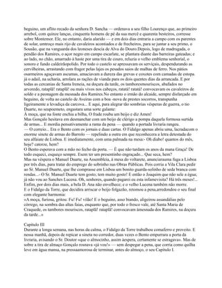 beguino, um aflito recado da senhora D. Sancha — ordenava a seu filho Lourenço que, ao primeiro
arrebol, com quinze lanças, cinquenta homens de pé da sua mercê e quarenta besteiros, corresse
sobre Montemor. Ele, no entanto, daria alarido — e em dois dias entraria a campo com os parentes
de solar, umtroço mais rijo de cavaleiros acontiados e de frecheiros, para se juntar a seu primo, o
Sousão, que na vanguarda dos leoneses descia de Alva do Douro.Depois, logo de madrugada, o
pendão dos Ramires, o açor negro em campo escarlate, se plantara diante das barreiras gateadas; e
ao lado, no chão, amarrado à haste por uma tira de couro, reluzia o velho emblema senhorial, o
sonoro e fundo caldeirãopolido. Por todo o castelo se apressavam os serviçais, despendurando as
cervilheiras, arrastando com fragor pelas lajes os pesados saios de malhas de ferro. Nos pátios
osarmeiros aguçavam ascumas, amaciavam a dureza das grevas e coxotes com camadas de estopa.
já o adail, na ucharia, arrolara as rações de vianda para os dois quentes dias da arrancada. E por
todas as cercanias de Santa Ireneia, na doçura da tarde, os tamboresmouriscos, abafados no
arvoredo, rataplã! rataplã! ou mais vivos nos cabeços, ratatá! ratatá! convocavam os cavaleiros de
soldo e a peonagem da mesnada dos Ramires.No entanto o irmão do alcaide, sempre disfarçado em
beguino, de volta ao castelo de Aveiras com a boa -nova de prestes socorros, transpunha
ligeiramente a levadiça da carcova... E aqui, para alegrar tão sombrias vésperas de guerra, o tio
Duarte, no seupoemeto, engastara uma sorte galante:
À moça, que na fonte enchia a bilha, O frade rouba um beijo e diz Amen!
Mas Gonçalo hesitava em desmanchar com um beijo de clérigo a pompa daquela formosa surtida
de armas... E mordia pensativamente a rama da pena — quando a portada livraria rangeu.
— O correio... Era o Bento com os jornais e duas cartas. O Fidalgo apenas abriu uma, lacradacom o
enorme sinete de armas do Barrolo — repelindo a outra em que reconhecera a letra detestada do
seu alfaiate de Lisboa. E imediatamente, com uma palmada na mesa:- Oh diabo! quantos do mês,
hoje? catorze, hem?
O Bento esperava com a mão no fecho da porta. — É que não tardam os anos da mana Graça! De
todo esqueci, esqueço sempre. Esem ter um presentinho engraçado... Que seca, hem?
Mas na véspera o Manuel Duarte, na Assembleia, à mesa do voltarete, anunciarauma fuga a Lisboa
por três dias, para tratar do emprego do sobrinho nas Obras Públicas. Pois corria a Vila Clara pedir
ao Sr. Manuel Duarte, que lhe comprasse em Lisboa um bonito guarda-solinho de seda branca com
rendas...- O Sr. Manuel Duarte tem gosto; tem muito gosto! E então o Joaquim que não sele a égua;
já não vou ao Sanches Lucena. Oh, senhores, quando pagarei eu esta infamevisita? Há três meses!...
Enfim, por dois dias mais, a bela D. Ana não envelhece; e o velho Lucena também não morre.
E o Fidalgo da Torre, que decidira arriscar o beijo folgazão, retomou a pena,arredondou o seu final
com elegante harmonia:
«A moça, furiosa, gritou: Fu! Fu! vilão! E o beguino, asso biando, aligeirou assandálias pelo
córrego, na sombra das altas faias, enquanto que, por todo o fresco vale, até Santa Maria de
Craquede, os tambores mouriscos, rataplã! rataplã! convocavam àmesnada dos Ramires, na doçura
da tarde...»
Capítulo III
Durante a longa semana, nas horas da calma, o Fidalgo da Torre trabalhou comaferro e proveito. E
nessa manhã, depois de repicar a sineta no corredor, duas vezes o Bento empurrara a porta da
livraria, avisando o Sr. Doutor «que o almocinho, assim àespera, certamente se estragava». Mas de
sobre a tira de almaço Gonçalo rosnava «já vou!» — sem despegar a pena, que corria como quilha
leve em água mansa, na pressaamorosa de terminar, antes do almoço, o seu Capítulo I.
 