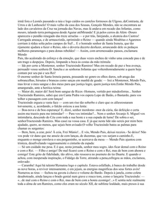 irmã fora o Leonês passando a raia e logo caídos os castelos formosos de Ulgoso, deContrasta, de
Urros e de Lanhoselo! O mais velho da casa dos Sousas, Gonçalo Mendes, não se encontrara ao
lado dos cavaleiros da Cruz na jornada das Navas, mas lá andava em recado das Infantas, como
mouro, talando terra portuguesa desde Aguiar atéMiranda! E já pelos cerros de Além -Douro
aparecera o pendão renegado das treze arruelas — e por trás, farejando, a alcateia dos Castros!
Carregada ameaça, e de armascristãs, oprimindo o Reino — quando ainda Moabitas e Agarenos
corriam à rédea solta pelos campos do Sul!... E o honrado senhor de Santa Ireneia, que tão
rijamente ajudara a fazer o Reino, não o deveria decerto desfazer, arrancando dele os pedaços
melhores paramonges e para donas rebeldes! — Assim, com arremessados passos, exclamara
Mendo
Pais, tão acalorado do esforço e da emoção, que duas vezes encheu de vinho uma concade pau e de
um trago a despejou. Depois, limpando a boca às costas da mão trémula:
— Ide por certo a Montemor, senhor Tructesindo Ramires! Mas em recado de paz e boa avença,
persuadir vossa senhora D. Sancha e as senhoras Infantas que voltemhonradamente a quem hoje
contam por seu pai e seu Rei!
O enorme senhor de Santa Ireneia parara, pousando no genro os olhos duros, sob aruga das
sobrancelhas, hirsutas e brancas como sarças em manhã de geada: — Irei a Montemor, Mendo Pais,
mas levar o meu sangue e dos meus para que justiça logre, quem justiça tem.Então Mendo Pais,
amargurado, ante a heróica teima:
— Maior dó, maior dó! Será bom sangue de Ricos -Homens, vertido por másdesforras... Senhor
Tructesindo Ramires, sabei que em Canta Pedra vos espera Lopo de Baião, o Bastardo, para vos
tolher a passagem com cem lanças!
Tructesindo ergueu a vasta face — com um riso tão soberbo e claro que os alõesrosnaram
torvamente, e, acordando, o falcão esticou a asa lenta:
— Boa-nova e de boa esperança! E, dizei, senhor mordomo -mor da cúria, tão defeição e certa
assim ma trazeis para me intimidar? — Para vos intimidar?... Nem o senhor Arcanjo S. Miguel vos
intimidaria, descendo do Céu com toda a sua hoste e a sua espada de lume! De sobra o sei,
senhorTructesindo Ramires. Mas casei na vossa casa. E já que nesta lide não sereis por mim bem
ajudado, quero, ao menos, que sejais bem avisado.O velho Tructesindo bateu as palmas para
chamar os sergentes:
— Bem, bem, a cear, pois! À ceia, Frei Múnio!... E vós, Mendo Pais, deixai receios.- Se deixo! Não
vos pode vir dano que me anseie de cem lanças, de duzentas, que vos surjam a caminho.E,
enquanto o monge enrolava o seu pergaminho, se acercava da mesa — Mendo Pais ajuntou com
tristeza, desafivelando vagarosamente o cinturão da espada:
— Só um cuidado me pesa. E é que, nesta jornada, senhor meu sogro, ides ficar demal com o Reino
e com o Rei. — Filho e amigo! De mal ficarei com o Reino e com o Rei, mas de bem com ahonra e
comigo! Este grito de fidelidade, tão altivo, não ressoava no poemeto do tio Duarte. E quando o
achou, com inesperada inspiração, o Fidalgo da Torre, atirando a pena,esfregou as mãos, exclamou,
enlevado:
— Caramba! Aqui há talento!Rematou logo o capítulo. Estava esfalfado, à banca do trabalho desde
as nove horas, a reviver intensamente, e em jejum, as energias magníficas dos seus fortes avós!
Numerou as tiras — fechou na gaveta à chave o volume do Bardo. Depois à janela, como colete
desabotoado, ainda lançou o brado genial num grave e rouco tom, como o lançaria Tructesindo: —
«...de mal com o Reino e com o Rei, mas de bem com a honra ecomigo!...» E sentia nele realmente
toda a alma de um Ramires, como eles eram no século XII, de sublime lealdade, mais presos à sua
 