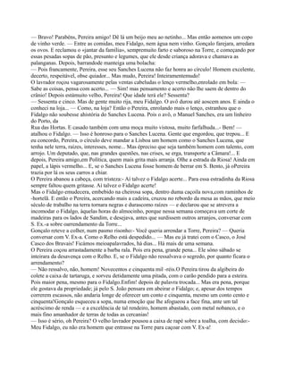— Bravo! Parabéns, Pereira amigo! Dê lá um beijo meu ao netinho... Mas então aomenos um copo
de vinho verde. — Entre as comidas, meu Fidalgo, nem água nem vinho. Gonçalo farejara, arredara
os ovos. E reclamou o «jantar da família», sempremuito farto e saboroso na Torre, e começando por
essas pesadas sopas de pão, presunto e legumes, que ele desde criança adorava e chamava as
palanganas. Depois, barrandode manteiga uma bolacha:
— Pois francamente, Pereira, esse seu Sanches Lucena não faz honra ao círculo! Homem excelente,
decerto, respeitável, obse quiador... Mas mudo, Pereira! Inteiramentemudo!
O lavrador roçou vagarosamente pelas ventas cabeludas o lenço vermelho,enrolado em bola: —
Sabe as coisas, pensa com acerto... — Sim! mas pensamento e acerto não lhe saem de dentro do
crânio! Depois estámuito velho, Pereira! Que idade terá ele? Sessenta?
— Sessenta e cinco. Mas de gente muito rija, meu Fidalgo. O avô durou até aoscem anos. E ainda o
conheci na loja... — Como, na loja? Então o Pereira, enrolando mais o lenço, estranhou que o
Fidalgo não soubesse ahistória do Sanches Lucena. Pois o avô, o Manuel Sanches, era um linheiro
do Porto, da
Rua das Hortas. E casado também com uma moça muito vistosa, muito farfalhuda...- Bem! —
atalhou o Fidalgo. — Isso é honroso para o Sanches Lucena. Gente que engordou, que trepou... E
eu concordo, Pereira, o círculo deve mandar a Lisboa um homem como o Sanches Lucena, que
tenha nele terra, raízes, interesses, nome... Mas épreciso que seja também homem com talento, com
arrojo. Um deputado, que, nas grandes questões, nas crises, se erga, transporte a Câmara!... E
depois, Pereira amigo,em Política, quem mais grita mais arranja. Olhe a estrada da Riosa! Ainda em
papel, a lápis vermelho... E, se o Sanches Lucena fosse homem de berrar em S. Bento, já oPereira
trazia por lá os seus carros a chiar.
O Pereira abanou a cabeça, com tristeza:- Aí talvez o Fidalgo acerte... Para essa estradinha da Riosa
sempre faltou quem gritasse. Aí talvez o Fidalgo acerte!
Mas o Fidalgo emudecera, embebido na cheirosa sopa, dentro duma caçoila nova,com raminhos de
-hortelã. E então o Pereira, acercando mais a cadeira, cruzou no rebordo da mesa as mãos, que meio
século de trabalho na terra tornara negras e durascomo raízes — e declarou que se atrevera a
incomodar o Fidalgo, àquelas horas do almocinho, porque nessa semana começava um corte de
madeiras para os lados de Sandim, e desejava, antes que surdissem outros arranjos, conversar com
S. Ex.-a sobre oarrendamento da Torre...
Gonçalo reteve a colher, num pasmo risonho:- Você queria arrendar a Torre, Pereira? — Queria
conversar com V. Ex-a. Como o Relho está despedido... — Mas eu já tratei com o Casco, o José
Casco dos Bravais! Ficámos meioapalavrados, há dias... Há mais de uma semana.
O Pereira coçou arrastadamente a barba rala. Pois era pena, grande pena... Ele sóno sábado se
inteirara da desavença com o Relho. E, se o Fidalgo não ressalvava o segredo, por quanto ficara o
arrendamento?
— Não ressalvo, não, homem! Novecentos e cinquenta mil -réis.O Pereira tirou da algibeira do
colete a caixa de tartaruga, e sorveu detidamente uma pitada, com o carão pendido para a esteira.
Pois maior pena, mesmo para o Fidalgo.Enfim! depois de palavra trocada... Mas era pena, porque
ele gostava da propriedade; já pelo S. João pensara em abeirar o Fidalgo; e, apesar dos tempos
correrem escassos, não andaria longe de oferecer um conto e cinquenta, mesmo um conto cento e
cinquenta!Gonçalo esqueceu a sopa, numa emoção que lhe afogueou a face fina, ante um tal
acréscimo de renda — e a excelência de tal rendeiro, homem abastado, com metal nobanco, e o
mais fino amanhador de terras de todas as cercanias!
— Isso é sério, oh Pereira? O velho lavrador pousou a caixa de rapé sobre a toalha, com decisão:-
Meu Fidalgo, eu não era homem que entrasse na Torre para caçoar com V. Ex-a!
 