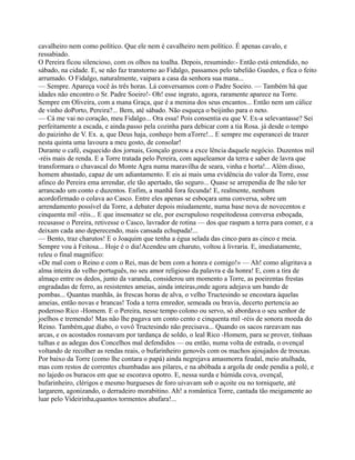 cavalheiro nem como político. Que ele nem é cavalheiro nem político. É apenas cavalo, e
ressabiado.
O Pereira ficou silencioso, com os olhos na toalha. Depois, resumindo:- Então está entendido, no
sábado, na cidade. E, se não faz transtorno ao Fidalgo, passamos pelo tabelião Guedes, e fica o feito
arrumado. O Fidalgo, naturalmente, vaipara a casa da senhora sua mana...
— Sempre. Apareça você às três horas. Lá conversamos com o Padre Soeiro. — Também há que
idades não encontro o Sr. Padre Soeiro!- Oh! esse ingrato, agora, raramente aparece na Torre.
Sempre em Oliveira, com a mana Graça, que é a menina dos seus encantos... Então nem um cálice
de vinho doPorto, Pereira?... Bem, até sábado. Não esqueça o beijinho para o neto.
— Cá me vai no coração, meu Fidalgo... Ora essa! Pois consentia eu que V. Ex-a selevantasse? Sei
perfeitamente a escada, e ainda passo pela cozinha para debicar com a tia Rosa. já desde o tempo
do paizinho de V. Ex. a, que Deus haja, conheço bem aTorre!... E sempre me esperancei de trazer
nesta quinta uma lavoura a meu gosto, de consolar!
Durante o café, esquecido dos jornais, Gonçalo gozou a exce lência daquele negócio. Duzentos mil
-réis mais de renda. E a Torre tratada pelo Pereira, com aqueleamor da terra e saber de lavra que
transformara o chavascal do Monte Agra numa maravilha de seara, vinha e horta!... Além disso,
homem abastado, capaz de um adiantamento. E eis ai mais uma evidência do valor da Torre, esse
afinco do Pereira ema arrendar, ele tão apertado, tão seguro... Quase se arrependia de lhe não ter
arrancado um conto e duzentos. Enfim, a manhã fora fecunda! E, realmente, nenhum
acordofirmado o colava ao Casco. Entre eles apenas se esboçara uma conversa, sobre um
arrendamento possível da Torre, a debater depois miudamente, numa base nova de novecentos e
cinquenta mil -réis... E que insensatez se ele, por escrupuloso respeitodessa conversa esboçada,
recusasse o Pereira, retivesse o Casco, lavrador de rotina — dos que raspam a terra para comer, e a
deixam cada ano deperecendo, mais cansada echupada!...
— Bento, traz charutos! E o Joaquim que tenha a égua selada das cinco para as cinco e meia.
Sempre vou à Feitosa... Hoje é o dia!Acendeu um charuto, voltou à livraria. E, imediatamente,
releu o final magnífico:
«De mal com o Reino e com o Rei, mas de bem com a honra e comigo!» — Ah! como aligritava a
alma inteira do velho português, no seu amor religioso da palavra e da honra! E, com a tira de
almaço entre os dedos, junto da varanda, considerou um momento a Torre, as poeirentas frestas
engradadas de ferro, as resistentes ameias, ainda inteiras,onde agora adejava um bando de
pombas... Quantas manhãs, às frescas horas de alva, o velho Tructesindo se encostara àquelas
ameias, então novas e brancas! Toda a terra emredor, semeada ou bravia, decerto pertencia ao
poderoso Rico -Homem. E o Pereira, nesse tempo colono ou servo, só abordava o seu senhor de
joelhos e tremendo! Mas não lhe pagava um conto cento e cinquenta mil -réis de sonora moeda do
Reino. Também,que diabo, o vovô Tructesindo não precisava... Quando os sacos rareavam nas
arcas, e os acostados rosnavam por tardança de soldo, o leal Rico -Homem, para se prover, tinhaas
tulhas e as adegas dos Concelhos mal defendidos — ou então, numa volta de estrada, o ovençal
voltando de recolher as rendas reais, o bufarinheiro genovês com os machos ajoujados de trouxas.
Por baixo da Torre (como lhe contara o papá) ainda negrejava amasmorra feudal, meio atulhada,
mas com restos de correntes chumbadas aos pilares, e na abóbada a argola de onde pendia a polé, e
no lajedo os buracos em que se escorava opotro. E, nessa surda e húmida cova, ovençal,
bufarinheiro, clérigos e mesmo burgueses de foro uivavam sob o açoite ou no torniquete, até
largarem, agonizando, o derradeiro morabitino. Ah! a romântica Torre, cantada tão meigamente ao
luar pelo Videirinha,quantos tormentos abafara!...
 