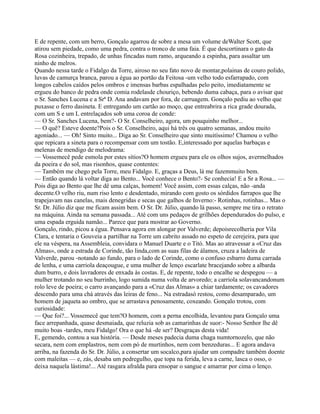 E de repente, com um berro, Gonçalo agarrou de sobre a mesa um volume deWalter Scott, que
atirou sem piedade, como uma pedra, contra o tronco de uma faia. É que descortinara o gato da
Rosa cozinheira, trepado, de unhas fincadas num ramo, arqueando a espinha, para assaltar um
ninho de melros.
Quando nessa tarde o Fidalgo da Torre, airoso no seu fato novo de montar,polainas de couro polido,
luvas de camurça branca, parou a égua ao portão da Feitosa -um velho todo esfarrapado, com
longos cabelos caídos pelos ombros e imensas barbas espalhadas pelo peito, imediatamente se
ergueu do banco de pedra onde comia rodelasde chouriço, bebendo duma cabaça, para o avisar que
o Sr. Sanches Lucena e a Srª D. Ana andavam por fora, de carruagem. Gonçalo pediu ao velho que
puxasse o ferro dasineta. E entregando um cartão ao moço, que entreabrira a rica grade dourada,
com um S e um L entrelaçados sob uma coroa de conde:
— O Sr. Sanches Lucena, bem?- O Sr. Conselheiro, agora, um pouquinho melhor...
— O quê? Esteve doente?Pois o Sr. Conselheiro, aqui há três ou quatro semanas, andou muito
agoniado... — Oh! Sinto muito... Diga ao Sr. Conselheiro que sinto muitíssimo! Chamou o velho
que repicara a sineta para o recompensar com um tostão. E,interessado por aquelas barbaças e
melenas de mendigo de melodrama:
— Vossemecê pede esmola por estes sítios?O homem ergueu para ele os olhos sujos, avermelhados
da poeira e do sol, mas risonhos, quase contentes:
— Também me chego pela Torre, meu Fidalgo. E, graças a Deus, lá me fazemmuito bem.
— Então quando lá voltar diga ao Bento... Você conhece o Bento?- Se conhecia! E a Sr a Rosa... —
Pois diga ao Bento que lhe dê uma calças, homem! Você assim, com essas calças, não -anda
decente.O velho riu, num riso lento e desdentado, mirando com gosto os sórdidos farrapos que lhe
trapejavam nas canelas, mais denegridas e secas que galhos de Inverno:- Rotinhas, rotinhas... Mas o
Sr. Dr. Júlio diz que me ficam assim bem. O Sr. Dr. Júlio, quando lá passo, sempre me tira o retrato
na máquina. Ainda na semana passada... Até com uns pedaços de grilhões dependurados do pulso, e
uma espada erguida namão... Parece que para mostrar ao Governo.
Gonçalo, rindo, picou a égua. Pensava agora em alongar por Valverde; depoisrecolheria por Vila
Clara, e tentaria o Gouveia a partilhar na Torre um cabrito assado no espeto de cerejeira, para que
ele na véspera, na Assembleia, convidara o Manuel Duarte e o Titó. Mas ao atravessar a «Cruz das
Almas», onde a estrada de Corinde, tão linda,com as suas filas de álamos, cruza a ladeira de
Valverde, parou -notando ao fundo, para o lado de Corinde, como o confuso esbarro duma carrada
de lenha, e uma carriola deaçougue, e uma mulher de lenço escarlate bracejando sobre a albarda
dum burro, e dois lavradores de enxada às costas. E, de repente, todo o encalhe se despegou — a
mulher trotando no seu burrinho, logo sumida numa volta de arvoredo; a carriola solavancandonum
rolo leve de poeira; o carro avançando para a «Cruz das Almas» a chiar tardamente; os cavadores
descendo para uma chá através das leiras de feno... Na estradasó restou, como desamparado, um
homem de jaqueta ao ombro, que se arrastava penosamente, coxeando. Gonçalo trotou, com
curiosidade:
— Que foi?... Vossemecê que tem?O homem, com a perna encolhida, levantou para Gonçalo uma
face arrepanhada, quase desmaiada, que reluzia sob as camarinhas de suor:- Nosso Senhor lhe dê
muito boas -tardes, meu Fidalgo! Ora o que há -de ser? Desgraças desta vida!
E, gemendo, contou a sua história. — Desde meses padecia duma chaga numtornozelo, que não
secara, nem com emplastros, nem com pó de murtinhos, nem com benzeduras... E agora andava
arriba, na fazenda do Sr. Dr. Júlio, a consertar um socalco,para ajudar um compadre também doente
com maleitas — e, zás, desaba um pedregulho, que topa na ferida, leva a carne, lasca o osso, o
deixa naquela lástima!... Até rasgara afralda para ensopar o sangue e amarrar por cima o lenço.
 
