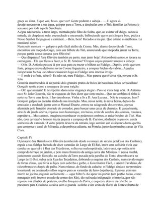 graça ou alma. E que voz, Jesus, que voz! Gente pedante e sabuja... — E agora só
desejavarecuperar a sua égua, galopar para a Torre, e desabafar com o Titó, familiar da Feitosa!o
seu asco por toda aquela Sancharia.
A égua não tardou, a trote largo, montada pelo filho do Solha, que, ao avistar oFidalgo, saltou à
estrada, de chapéu na mão, encouchado e encarnado, balbuciando que o pai chegara bem, pedia a
Nosso Senhor lhe pagasse a caridade...- Bem, bem! Recados a teu pai. Que estimo as melhoras. Lá
mandarei saber.
Num pulo montara — galopava pelo fácil atalho da Crassa. Mas, diante do portão da Torre,
encontrou um moço do Gago, com um bilhete do Titó, anunciando que nãopodia jantar na Torre,
porque partia nessa semana para Oliveira!
— Que disparate! Para Oliveira também eu parto; mas janto hoje! Atécombinávamos, o levava na
carruagem... Ele que ficou a fazer, o Sr. D. António? O rapaz coçou pensativamente a cabeça:
— O Sr. D. António passou lá por casa para eu trazer o bilhete ao Fidalgo...Depois, creio que tem
festa, porque entrou defronte no tio Cosme fogueteiro, a comprar bichas-de-rabear...Aquelas
inesperadas bichas -de-rabear causaram logo ao Fidalgo uma imensa inveja:
— E onde é a festa, sabes?- Eu não sei, meu Fidalgo... Mas parece que é coisa rija, porque o Sr.
João
Gouveia encomendou lá ao patrão dois grandes pratos de bolos de bacalhau.Bolos de bacalhau!
Gonçalo sentiu como a amargura de uma traição:
— Oh! que animais! E de repente ideou uma vingança alegre:- Pois se vires hoje o Sr. D. António
ou o Sr. João Gouveia, não te esqueças de lhes dizer que sinto muito... Que eu também cá tinha à
noite na Torre uma festa. E haviasenhoras. Vinha a Sr a D. Ana Lucena... Não te esqueças, hem?
Gonçalo galgou as escadas rindo da sua invenção. Mas, nessa noite, às nove horas, depois do
arrastado e atochado jantar com o Manuel Duarte, entrou na salagrande dos retratos, apenas
alumiada pelo lampião dourado do corredor, para buscar uma caixa de charutos. E casualmente,
através da janela aberta, reparou num homemque, em baixo, rente da sombra dos álamos, rondava,
espreitava... Mais atento, imaginou reconhecer os poderosos ombros, o andar bovino do Titó. Mas
não, com certeza! o homem trazia jaqueta e carapuço de lã. Curioso, abafando os passos, ainda
seabeirou da varanda. O vulto porém descera da estrada, logo sumido sob as árvores duma quelha
que contorna o casal do Miranda, e desemboca adiante, na Portela, junto dasprimeiras casas de Vila
Clara.
Capítulo IV
O palacete dos Barrolos em Oliveira (conhecido desde o começo do século pelaCasa dos Cunhais),
erguia a sua fidalga fachada de doze varandas do Largo de El-Rei, entre uma solitária viela que
conduz ao quartel e à Rua das Tecedeiras, velha rua malempedrada, ladeirenta, oprimida pelo
comprido terraço do jardim, e pelo muro fronteiro da antiga cerca das Mónicas. E nessa manhã,
justamente quando Gonçalo, na caleche daTorre puxada pela parelha do Torto, desembocava no
Largo de El-Rei, subia pela Rua das Tecedeiras, dobrando a esquina dos Cunhais, num cavalo negro
de fartas clinas, que feria as lajes com soberba e garbo, o Governador Civil, o André Cavaleiro, de
coletebranco e chapéu de palha. Num relance, do fundo da caleche, o Fidalgo ainda o surpreendeu
levantando os pestanudos olhos negros para as varandas de ferro dopalacete. E pulou, com um
murro no joelho, rugindo surdamente — «que biltre!» Ao apear no portão (um portão baixo, como
esmagado pelo imenso escudo de armas dos Sãs), tão sufocada indignação o impelia, que não
reparou nas efusões do porteiro, ovelho Joaquim da Porta, e esqueceu dentro da caleche os
presentes para Gracinha, a caixa com o guarda -solinho e um cesto de flores da Torre coberto de
 