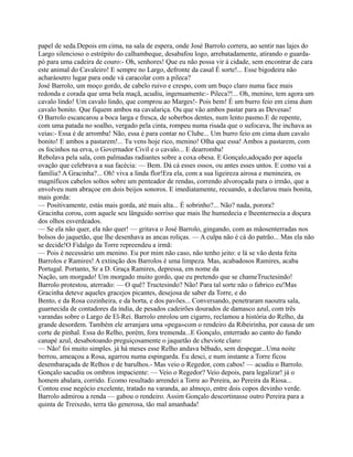 papel de seda.Depois em cima, na sala de espera, onde José Barrolo correra, ao sentir nas lajes do
Largo silencioso o estrépito do calhambeque, desabafou logo, arrebatadamente, atirando o guarda-
pó para uma cadeira de couro:- Oh, senhores! Que eu não possa vir à cidade, sem encontrar de cara
este animal do Cavaleiro! E sempre no Largo, defronte da casal É sorte!... Esse bigodeira não
acharáoutro lugar para onde vá caracolar com a pileca?
José Barrolo, um moço gordo, de cabelo ruivo e crespo, com um buço claro numa face mais
redonda e corada que uma bela maçã, acudiu, ingenuamente:- Pileca?!... Oh, menino, tem agora um
cavalo lindo! Um cavalo lindo, que comprou ao Marges!- Pois bem! É um burro feio em cima dum
cavalo bonito. Que fiquem ambos na cavalariça. Ou que vão ambos pastar para as Devesas!
O Barrolo escancarou a boca larga e fresca, de soberbos dentes, num lento pasmo.E de repente,
com uma patada no soalho, vergado pela cinta, rompeu numa risada que o sufocava, lhe inchava as
veias:- Essa é de arromba! Não, essa é para contar no Clube... Um burro feio em cima dum cavalo
bonito! E ambos a pastarem!... Tu vens hoje rico, menino! Olha que essa! Ambos a pastarem, com
os focinhos na erva, o Governador Civil e o cavalo... E dearromba!
Rebolava pela sala, com palmadas radiantes sobre a coxa obesa. E Gonçalo,adoçado por aquela
ovação que celebrava a sua facécia: — Bem. Dá cá esses ossos, ou antes esses untos. E como vai a
família? A Gracinha?... Oh! viva a linda flor!Era ela, com a sua ligeireza airosa e menineira, os
magníficos cabelos soltos sobre um penteador de rendas, correndo alvoroçada para o irmão, que a
envolveu num abraçoe em dois beijos sonoros. E imediatamente, recuando, a declarou mais bonita,
mais gorda:
— Positivamente, estás mais gorda, até mais alta... É sobrinho?... Não? nada, porora?
Gracinha corou, com aquele seu lânguido sorriso que mais lhe humedecia e lheenternecia a doçura
dos olhos esverdeados.
— Se ela não quer, ela não quer! — gritava o José Barrolo, gingando, com as mãosenterradas nos
bolsos do jaquetão, que lhe desenhava as ancas roliças. — A culpa não é cá do patrão... Mas ela não
se decide!O Fidalgo da Torre repreendeu a irmã:
— Pois é necessário um menino. Eu por mim não caso, não tenho jeito: e lá se vão desta feita
Barrolos e Ramires! A extinção dos Barrolos é uma limpeza. Mas, acabadosos Ramires, acaba
Portugal. Portanto, Sr a D. Graça Ramires, depressa, em nome da
Nação, um morgado! Um morgado muito gordo, que eu pretendo que se chameTructesindo!
Barrolo protestou, aterrado: — O quê? Tructesindo? Não! Para tal sorte não o fabrico eu!Mas
Gracinha deteve aqueles gracejos picantes, desejosa de saber da Torre, e do
Bento, e da Rosa cozinheira, e da horta, e dos pavões... Conversando, penetraram naoutra sala,
guarnecida de contadores da índia, de pesados cadeirões dourados de damasco azul, com três
varandas sobre o Largo de El-Rei. Barrolo enrolou um cigarro, reclamou a história do Relho, da
grande desordem. Também ele arranjara uma «pega»com o rendeiro da Ribeirinha, por causa de um
corte de pinhal. Essa do Relho, porém, fora tremenda...E Gonçalo, enterrado ao canto do fundo
canapé azul, desabotoando preguiçosamente o jaquetão de cheviote claro:
— Não! foi muito simples. já há meses esse Relho andava bêbado, sem despegar...Uma noite
berrou, ameaçou a Rosa, agarrou numa espingarda. Eu desci, e num instante a Torre ficou
desembaraçada de Relhos e de barulhos.- Mas veio o Regedor, com cabos! — acudiu o Barrolo.
Gonçalo sacudiu os ombros impaciente: — Veio o Regedor? Veio depois, para legalizar! já o
homem abalara, corrido. Ecomo resultado arrendei a Torre ao Pereira, ao Pereira da Riosa...
Contou esse negócio excelente, tratado na varanda, ao almoço, entre dois copos devinho verde.
Barrolo admirou a renda — gabou o rendeiro. Assim Gonçalo descortinasse outro Pereira para a
quinta de Treixedo, terra tão generosa, tão mal amanhada!
 