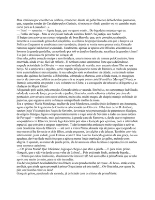 Mas terminou por encolher os ombros, emudecer, diante do pobre bacoco debochechas pasmadas,
que, naquelas rondas do Cavaleiro pelos Cunhais, só notava o «lindo cavalo» ou «o caminho mais
curto para as Lousadas!...»
— Bem! — resumiu. — Agora larga, que me quero vestir... Do bigodeira meencarrego eu.
— Então, até logo... Mas se ele passar nada de asneiras, hem?- Só justiça, aos baldes!
E bateu com a porta nas costas resignadas do bom Barrolo, que, pelo corredor,suspirando,
lamentava o assomado génio do Gonçalinho, as cóleras desproporcionadas em que o lançava «a
Política».Enquanto se ensaboava com veemência, depois se vestia numa pressa irada, Gonçalo
ruminou aquele intolerável escândalo. Fatalmente, apenas se apeava em Oliveira, encontrava o
homem da grande guedelha, caracolando por sob as janelas dopalacete, na pileca de grandes clinas!
E o que o desolava era perceber no coração de
Gracinha, pobre coração meigo e sem fortaleza, uma teimosa raiz de ternura peloCavaleiro, bem
enterrada, ainda vivaz, fácil de reflorir... E nenhum outro sentimento forte que a defendesse,
naquela ociosidade de Oliveira — nem superioridade do marido, nem encanto dum filho no seu
berço. Só a amparava o orgulho, certo respeito religiosopelo nome de Ramires, o medo da pequena
terra espreitadeira e mexeriqueira. A sua salvação seria o abandono da cidade, o encerrado retiro
numa das quintas do Barrolo, a Ribeirinha, sobretudo a Murtosa, com a linda mata, os musgosos
muros de convento, aaldeia em redor para ela se ocupar como castelã benéfica. Mas quê! Nunca o
Barrolo consentiria em perder o seu voltarete no Clube, e a cavaqueira da tabacaria «Elegante»,e as
chalaças do Major Ribas!
Afogueado pelo calor, pela emoção, Gonçalo abriu a varanda. Em baixo, no curtoterraço ladrilhado,
orlado de vasos de louça, precedendo o jardim, Gracinha, ainda soltos os cabelos por cima do
penteador, conversava com outra senhora, muito alta, muito magra, de chapéu-marujo enfeitado de
papoilas, que segurava entre os braços umrepolhudo molho de rosas.
Era a «prima» Maria Mendonça, mulher de José Mendonça, condiscípulo doBarrolo em Amarante,
agora capitão do Regimento de Cavalaria estacionado em Oliveira. Filha dum certo D. António,
senhor (hoje Visconde) dos Paços de Severim, devorada pela preocupação de parentescos fidalgos,
de origens fidalgas, ligava sempresorrateiramente o vago solar de Severim a todas as casas nobres
de Portugal — sobretudo, mais gulosamente, à grande casa de Ramires; e, desde que o regimento
seaquartelara em Oliveira, tratara logo Gracinha por «tu» e Gonçalo por «primo», com a intimidade
especial, que convém a sangues superiores. Todavia mantinha amizades muito seguidas e activas
com brasileiras ricas de Oliveira — até com a viúva Pinho, donada loja de panos, que (segundo se
murmurava) lhe fornecia os dois filhos, ainda pequenos, de calções e de jalecas. Também convivia
intimamente, já na cidade, já na Feitosa, com D. Ana Lucena. Gonçalo gostava da sua graça, da sua
agudeza, davivacidade maliciosa que a agitava numa linda crepitação de galho, ardendo com
alegria. E quando, ao rumor da janela perra, ela levantou os olhos luzidios e espertos,foi em ambos
uma surpresa carinhosa:
— Oh prima Maria! Que felicidade, logo que chego e que abro a janela...- E para mim, primo
Gonçalo, que o não via desde a sua volta de Lisboa!... Pois está mais lindo, assim de bigode...
— Dizem que estou lindíssimo, absolutamente irresistível! Até aconselho à primaMaria que se não
aproxime muito de mim, para se não incendiar.
Ela deixou pender desoladamente nos braços o seu pesado molho de rosas:- Ai Jesus, então estou
perdida, que ainda agora prometi à prima Graça jantar cá esta tarde!... Oh Gracinha, por quem és,
põe um biombo entre os dois!
Gonçalo gritou, pendurado da varanda, já deliciado com os chistes da primaMaria:
 