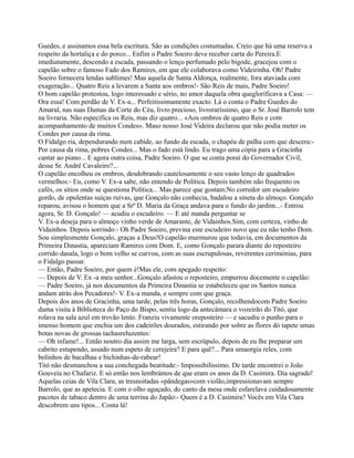 Guedes, e assinamos essa bela escritura. São as condições costumadas. Creio que há uma reserva a
respeito da hortaliça e do porco... Enfim o Padre Soeiro deve receber carta do Pereira.E
imediatamente, descendo a escada, passando o lenço perfumado pelo bigode, gracejou com o
capelão sobre o famoso Fado dos Ramires, em que ele colaborava como Videirinha. Oh! Padre
Soeiro fornecera lendas sublimes! Mas aquela de Santa Aldonça, realmente, fora ataviada com
exageração... Quatro Reis a levarem a Santa aos ombros!- São Reis de mais, Padre Soeiro!
O bom capelão protestou, logo interessado e sério, no amor daquela obra queglorificava a Casa: —
Ora essa! Com perdão de V. Ex-a... Perfeitissimamente exacto. Lá o conta o Padre Guedes do
Amaral, nas suas Damas da Corte do Céu, livro precioso, livroraríssimo, que o Sr. José Barrolo tem
na livraria. Não especifica os Reis, mas diz quatro... «Aos ombros de quatro Reis e com
acompanhamento de muitos Condes». Maso nosso José Videira declarou que não podia meter os
Condes por causa da rima.
O Fidalgo ria, dependurando num cabide, ao fundo da escada, o chapéu de palha com que descera:-
Por causa da rima, pobres Condes... Mas o fado está lindo. Eu trago uma cópia para a Gracinha
cantar ao piano... E agora outra coisa, Padre Soeiro. O que se conta poraí do Governador Civil,
desse Sr. André Cavaleiro?...
O capelão encolheu os ombros, desdobrando cautelosamente o seu vasto lenço de quadrados
vermelhos:- Eu, como V. Ex-a sabe, não entendo de Política. Depois também não frequento os
cafés, os sítios onde se questiona Política... Mas parece que gostam.No corredor um escudeiro
gordo, de opulentas suíças ruivas, que Gonçalo não conhecia, badalou a sineta do almoço. Gonçalo
reparou, avisou o homem que a Srª D. Maria da Graça andava para o fundo do jardim...- Entrou
agora, Sr. D. Gonçalo! — acudiu o escudeiro. — E até manda perguntar se
V. Ex-a deseja para o almoço vinho verde de Amarante, de Vidainhos.Sim, com certeza, vinho de
Vidainhos. Depois sorrindo:- Oh Padre Soeiro, previna este escudeiro novo que eu não tenho Dom.
Sou simplesmente Gonçalo, graças a Deus!O capelão murmurou que todavia, em documentos da
Primeira Dinastia, apareciam Ramires com Dom. E, como Gonçalo parara diante do reposteiro
corrido dasala, logo o bom velho se curvou, com as suas escrupulosas, reverentes cerimónias, para
o Fidalgo passar.
— Então, Padre Soeiro, por quem é!Mas ele, com apegado respeito:
— Depois de V. Ex -a meu senhor...Gonçalo afastou o reposteiro, empurrou docemente o capelão:
— Padre Soeiro, já nos documentos da Primeira Dinastia se estabeleceu que os Santos nunca
andam atrás dos Pecadores!- V. Ex-a manda, e sempre com que graça.
Depois dos anos de Gracinha, uma tarde, pelas três horas, Gonçalo, recolhendocom Padre Soeiro
duma visita à Biblioteca do Paço do Bispo, sentiu logo da antecâmara o vozeirão do Titó, que
rolava na sala azul em trovão lento. Franziu vivamente oreposteiro — e sacudiu o punho para o
imenso homem que enchia um dos cadeirões dourados, estirando por sobre as flores dó tapete umas
botas novas de grossas tachasreluzentes:
— Oh infame!... Então noutro dia assim me larga, sem escrúpulo, depois de eu lhe preparar um
cabrito estupendo, assado num espeto de cerejeira? E para quê?... Para umaorgia reles, com
bolinhos de bacalhau e bichinhas-de-rabear!
Titó não desmanchou a sua conchegada beatitude:- Impossibilíssimo. De tarde encontrei o João
Gouveia no Chafariz. E só então nos lembrámos de que eram os anos da D. Casimira. Dia sagrado!
Aquelas ceias de Vila Clara, as tresnoitadas «pândegas»com violão,impressionavam sempre
Barrolo, que as apetecia. E com o olho aguçado, do canto da mesa onde esfarelava cuidadosamente
pacotes de tabaco dentro de uma terrina do Japão:- Quem é a D. Casimira? Vocês em Vila Clara
descobrem uns tipos... Conta lá!
 