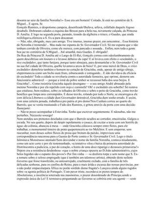 desonra ao seio da família Noronha!»- Esse era um homem! Coitado, lá está no cemitério de S.
Miguel... E agora, Sr.
Gonçalo Ramires, o despotismo campeia, desenfreado!Bufava, arfava, esfalfado daquele fogoso
desabafo. Dobraram calados a esquina das Brocas para a bela rua, novamente calçada, da Princesa
D. Amélia. E logo na segunda porta, parando, tirando da algibeira o trinco, o Guedes, que ainda
resfolegava,ofereceu a S. Ex-a para descansar.
— Não, não, obrigado, meu caro amigo. Tive imenso, imenso prazer, em oencontrar... Essa história
do Noronha é tremenda!... Mas nada me espanta do Sr. Governador Civil. Só me espanta que o não
tenham corrido de Oliveira, como ele merece, com pancada e assuada... Enfim, nem toda a gente
boa jaz no cemitério de S.Miguel... Até amanhã, meu Guedes. E obrigado!
Da Rua da Princesa D. Amélia até o Largo de El-Rei, Gonçalo correu com odeslumbramento de
quem descobrisse um tesouro e o levasse debaixo da capa! E aí levava com efeito o «escândalo, o
rico escândalo», que tanto farejara, porque tanto almejara, para desmantelar o Sr. Governador Civil
na sua fiel cidade de Oliveira, quelhe levantava arcos de buxo! E, por uma mercê de Deus, o «rico
escândalo» demoliria também o homem no coração de Gracinha, onde, apesar do antigo ultraje,
elepermanecia como um bicho num fruto, esburacando e estragando... E não duvidava da eficácia
do escândalo! Toda a cidade se revoltaria contra a autoridade femeeira, que oprime, desterra um
funcionário admirável — porque a irmã do pobre senhor se recusouà baba dos seus beijos. E
Gracinha?... Como resistiria Gracinha àquele desengano — o seu antigo André abrasado pela
menina Noronha e por ela repelido com nojo e commofa? Oh! o escândalo era soberbo! Só restava
que estalasse, bem ruidoso, sobre os telhados de Oliveira e sobre o peito de Gracinha, como trovão
benéfico que limpa ares corrompidos. E desse trovão, rolando por todo o Norte, se encarregava ele
com delicia.Libertava a cidade dum Governador detestável, Gracinha dum sonho errado. E assim,
com uma certeira penada, trabalhava pro patria et pro domo!Nos Cunhais correu ao quarto do
Barrolo, que se vestia trauteando o Fado dos Ramires, e gritou através da porta com uma decisão
flamejante:
— Não te posso acompanhar à Estevinha. Tenho que escrever urgentemente. E nãosubas, não me
perturbes. Necessito sossego!
Nem atendeu aos protestos desolados com que o Barrolo acudira ao corredor, emceroulas. Galgou a
escada. No seu quarto, depois de despir rapidamente o casaco, de excitar a testa com um borrifo de
água -de-colónia, abancou à mesa — onde Gracinha colocava sempre entre flores, para ele
trabalhar, o monumental tinteiro de prata quepertencera ao tio Melchior. E sem emperrar, sem
rascunhar, num desses soltos fluxos de prosa que brotam da paixão, improvisou uma
correspondência rancorosa para a Gazeta do Porto contra o Sr. Governador Civil. Logo o título
fulminava Monstruoso atentado!Sem desvendar o nome da família Noronha, contava miudamente,
como um acto certo e por ele testemunhado, «a tentativa viloa e baixa da primeira autoridade do
Distritocontra a pudicícia, a paz do coração, a honra de uma doce rapariga e dezasseis primaveras!»
Depois era a resistência desdenhosa -«que a nobre criança opusera ao D.João administrativo, cujos
belos bigodes são o espanto dos povos!» Por fim vinha — «a desforra torpe e sem nome que S. Ex-
a tomara sobre o zeloso empregado (que é também um talentoso artista), obtendo deste nefasto
Governo que fosse transferido, ou antesarrojado, cruelmente exilado, com a família de três
delicadas senhoras, para os confins do Reino, para a mais árida e escassa das nossas províncias, por
o não poder empacotarpara África no porão sórdido duma fragata!» Lançava ainda alguns rugidos
sobre «a agonia política de Portugal». Com pavor triste, recordava os piores tempos do
Absolutismo, a inocência soterrada nas masmorras, o prazer desordenado do Príncipe,sendo a
expressão única da Lei! E terminava perguntando ao Governo se cobriria este seu agente — «este
 