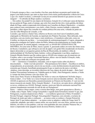 E Gonçalo enrugou a face, a sua risonha e lisa face, para declarar secamente queCorinde não
pegava com Santa Ireneia: que entre as duas terras corria muito justificadamente a ribeira do Coice:
e que o Sr. André Cavaleiro, e sobretudo Cavalo,era um animal detestável que pastava na outra
margem! — O sobrinho do Bispo saudou e exclamou:
— Sim senhor, boa piada!Um ano depois da formatura, Gonçalo foi a Lisboa por causa da hipoteca
da sua quinta de Praga, junto a Lamego, que certo foro anual de dez-réis e meia galinha, devidoao
abade de Praga, andava empecendo terrivelmente nos Conselhos do Banco Hipotecário -, e também
para conhecer mais estreitamente o seu chefe, o Brás Vitorino, mostrar lealdade e submissão
partidária, colher algum fino conselho de conduta política.Ora uma noite, voltando de jantar em
casa da velha Marquesa de Louredo, a «tia
Louredo», que morava a Santa Clara, esbarrou no Rossio com José Lúcio Castanheiro,então
empregado no Ministério da Fazenda, na repartição dos Próprios Nacionais. Mais defecado, mais
macilento, com uns óculos mais largos e mais tenebrosos, o Castanheiro ardia todo, como em
Coimbra, na chama da sua Ideia — «a ressurreição do sentimentoportuguês!» E agora, alargando a
proporções condignas da Capital o plano da Pátria, labutava devoradoramente na criação duma
revista quinzenal, de setenta páginas, comcapa azul, os ANAIS DE LITERATURA E DE
HISTÓRIA. Era uma noite de Maio, macia e quente. E, passeando ambos em torno das fontes secas
do Rossio, Castanheiro, que sobraçava um rolo de papel e um gordo fólio encadernado em bezerro,
depois derecordar as cavaqueiras geniais da Rua da Misericórdia, de maldizer a falta de
intelectualidade de Vila Real de Santo António -voltou sofregamente à sua Ideia, esuplicou a
Gonçalo Mendes Ramires que lhe cedesse para os ANAIS esse romance que ele anunciara em
Coimbra, sobre o seu avoengo Tructesindo Ramires, alferes -mor de Sancho I.Gonçalo, rindo,
confessou que ainda não começara essa grande obra!
— Ah! — murmurou o Castanheiro, estacando, com os negros óculos sobre ele,duros e
desconsolados. — Então você não persistiu?... Não permaneceu fiel à Ideia?... Encolheu os ombros,
resignadamente, já acostumado, através da sua missão, a estes desfalecimentos do patriotismo. Nem
consentiu que Gonçalo, humilhado peranteaquela fé que se mantivera tão pura e servidora
-aludisse, como desculpa, ao inventário laborioso da Casa, depois da morte do papá...- Bem, bem!
Acabou! Procrastinare lusitanum est. Trabalha agora no Verão...Para Portugueses, menino, o Verão
é o tempo das belas fortunas e dos rijos feitos. No
Verão nasce Nuno Álvares no Bonjardim! No Verão se vence em Aljubarrota! NoVerão chega o
Gama à índia!... E no Verão vai o nosso Gonçalo escrever uma novelazinha sublime!... De resto os
ANAIS só aparecem em Dezembro,caracteristicamente no Primeiro de Dezembro. E você em três
meses ressuscita um mundo. Sério, Gonçalo Mendes!... É um dever, um santo dever, sobretudo para
os novos, colaborar nos ANAIS. Portugal, menino, morre por falta de sentimento nacional!Nós
estamos imundamente morrendo do mal de não ser Portugueses!
Parou — ondeou o braço magro, como a correia dum látego, num gesto queaçoitava o Rossio, a
Cidade, toda a Nação. Sabia o amigo Gonçalinho o segredo desta borracheira sinistra? E que, dos
Portugueses, os piores desprezavam a Pátria — e os melhores ignoravam a Pátria. O remédio?...
Revelar Portugal, vulgarizar Portugal. Sim,amiguinho! Organizar, com estrondo, o reclamo de
Portugal, de modo que todos o conheçam — ao menos como se conhece o Xarope Peitoral de
James, hem? E que todoso adoptem — ao menos como se adoptou o sabão do Congo, hem? E
conhecido, adoptado, que todos o amem enfim, nos seus heróis, nos seus feitos, mesmo nos seus
defeitos, em todos os seus padrões, e até nas veras pedrinhas das suas calçadas! Paraesse fim, o
maior a empreender neste apagado século da nossa História, fundava ele os
 