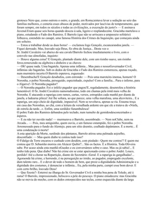 grotesco Nero que, como outrora o outro, o grande, em Roma,tentava levar a sedução ao seio das
famílias melhores, e cometia esses abusos de poder, motivados por lascívias de temperamento, que
foram sempre, em todos os séculos e todas as civilizações, a execração do justo!» — E assinava
Juvenal.Eram quase seis horas quando desceu à sala, ligeiro e resplandecente. Gracinha martelava o
piano, estudando o Fado dos Ramires. E Barrolo (que não se arriscara a umpasseio solitário)
folheava, estendido no canapé, uma famosa História dos Crimes da Inquisição, que começara ainda
em solteiro.
— Estou a trabalhar desde as duas horas! — exclamou logo Gonçalo, escancarandoa janela. —
Fiquei derreado. Mas, louvado seja Deus, fiz obra de Justiça... Desta vez o
Sr. André Cavaleiro vai abaixo do seu cavalo!Barrolo fechou imediatamente o livro, com o
cotovelo nas almofadas, inquieto:
— Houve alguma coisa? E Gonçalo, plantado diante dele, com um risinho suave, um risinho
feroz,remexendo na algibeira o dinheiro e as chaves:
— Oh! quase nada. Uma bagatela. Apenas uma infâmia... Mas para o nossoGovernador Civil,
infâmias são bagatelas. Sob os dedos de Gracinha o Fado dos Ramires esmoreceu, apenas roçado,
num murmúrio incerto.O Barrolo esperava, esgazeado:
— Desembucha!E Gonçalo desabafou, com estrondo: — Pois uma maroteira imensa, homem! O
Noronha, o pobre Noronha, perseguido, espezinhado, expulso! Com a família... Para o inferno, para
o Algarve!- O Noronha pagador?
— O Noronha pagador. Foi o infeliz pagador que pagou!E, regaladamente, desenrolou a história
lamentável. O Sr. André Cavaleiro namoradíssimo, todo em chamas pela irmã mais velha do
Noronha. E atacando a rapariga com ramos, cartas, versos, estrupidos cada manhã por diante da
janela, a ladearna pileca! Até lhe soltara, ao que parece, uma velha marafona, uma alcoviteira... E a
rapariga, um anjo cheio de dignidade, impassível. Nem se revoltava, apenas se ria. Erauma troça
em casa das Noronhas, ao chá, com a leitura da versalhada ardente em que ele a tratava de «Ninfa,
de estrela da tarde...». Enfim, uma sordidez funambulesca!
O pobre Fado dos Ramires debandou pelo teclado, num tumulto de gemidosdesconcertados e
ásperos.
— E eu não ter ouvido nada! — murmurava o Barrolo, assombrado. — Nem noClube, nem na
Arcada... — Pois, meu amiguinho, quem ouviu, e um famoso estampido, foi o pobre Noronha.
Arremessado para o fundo do Alentejo, para um sítio doentio, coalhado depântanos. É a morte... É
uma condenação à morte!
A esta aparição da Morte, surdindo dos pântanos, Barrolo atirou uma palmada aojoelho,
desconfiado: — Mas quem diabo te contou tudo isso?
O Fidalgo da Torre encarou o cunhado com desdém, com piedade:- Quem me contou!? E quem me
contou que D. Sebastião morreu em Alcácer Quibir?... São os factos. É a História. Toda Oliveira
sabe. Por acaso ainda esta manhã oGuedes e eu conversámos sobre o caso. Mas eu já sabia!... E
tenho tido pena. Que diabo! Não há crime em se estar apaixonado como o pobre André. Louco,
perdido! Até a chorar na Repartição, diante do Secretário -Geral. E a rapariga às gargalhadas!...
Agoraonde há crime, e horrendo, é na perseguição ao irmão, ao pagador, empregado excelente,
dum talento raro... E o dever de todo o homem de bem, que preze a dignidadeda Administração e a
dignidade dos costumes, é denunciar a infâmia... Eu, pela minha parte, cumpri esse bom dever. E
com certo brilho, louvado Deus!
— Que fizeste?- Enterrei na ilharga do Sr. Governador Civil a minha boa pena de Toledo, até à
rama! O Barrolo, impressionado, beliscava a pele do pescoço. O piano emudecera: mas Gracinha
não se movia do mocho, com os dedos entorpecidos nas teclas, como esquecida diante da larga
 
