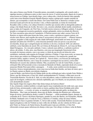 trás, para a branca casa florida. O mocetão parara, encostado à espingarda, sob a janela onde a
rapariga morena se debruçava entre os dois vasos de cravos. E assim encostado, depois de rir para a
moça,acenou ao Fidalgo, num desafio largo, com a cabeça alta, a borla do barrete toda espetada
como uma crista flamante.Gonçalo Mendes Ramires meteu a galope pelo copado caminho de
álamos, que acompanha o riacho das Donas. Em Canta Pedra nem se demorou a estudar (como
tencionava para proveito da sua novela) o vale, a ribeira espraiada, as ruínas do mosteirode
Recadães sobre a colina, e no cabeço fronteiro o moinho que assenta sobre as denegridas pedras da
antiga e tão falada Honra de Avelãs. De resto o céu, cinzento eabafado desde manhã, entenebrecia
para os lados de Craquede e de Vila Clara. Um bafo morno remexeu a folhagem sedenta. E já gotas
pesadas se esmagavam na poeira quandoele, sempre galopando, entrou na estrada dos Bravais.
Na Torre encontrou uma carta do Castanheiro. O Patriota ansiava por saber «seessa Torre de D.
Ramires se erguia enfim para honra das letras, como a outra, a genuína,se erguera outrora, em
séculos mais ditosos, para orgulho das armas E acrescentava num pós-escrito — «Planeio imensos
cartazes, pregados a cada esquina de cada cidade dePortugal, anunciando em letras de côvado a
aparição salvadora dos ANAIS! E, como tenciono prometer neles aos povos a sua preciosa
novelazinha, desejo que o amigoGonçalo me informe se ela tem, à moda de 1830, um saboroso
subtítulo, como Episódios do século XII, ou Crónica do Reinado de Afonso II , ou Cenas da Meia
Idade Portuguesa... Eu voto pelo subtítulo. Como o subsolo num edifício, o subtítulo numlivro
alteia e dá solidez. À obra, pois, meu Ramires, com essa sua imaginação feracíssima!»Esta
invenção de imensos cartazes, com o seu nome e o título da sua novela em letras de cores
estridentes, enchendo cada esquina de Portugal, deleitou o Fidalgo. E logo nessa noite, ao rumor da
chuva densa que estalava na folhagem dos limoeiros,retomou o seu manuscrito, parado nas
primeiras linhas, amplas e sonoras, do Capítulo II... Através delas, e na frescura da madrugada,
Lourenço Mendes Ramires, com o troço de cavaleiros e peonagem da sua mercê, corria sobre
Montemor em socorro das senhoras Infantas. Mas, ao penetrar no vale de Canta Pedra, eis que o
esforçado filho deTructesindo avista a mesnada do Bastardo de Baião, esperando desde alva (como
anunciara Mendo Pais) para tolher a passagem. — E então, nesta sombria novela desangue e
homizios, brotava inesperadamente, como uma rosa na fenda dum bastião, um lance de amor, que o
tio Duarte cantara no Bardo com dolente elegância.
Lopo de Baião, cuja beleza loira de fidalgo godo era tão celebrada por toda a terrade Entre Minho e
Douro, que lhe chamavam o Claro Sol, amara arrebatadamente D. Violante, a filha mais nova de
Tructesindo Ramires. Em dia de S. João, no solar deLanhoso, onde se celebravam lides de touros e
jogos de tavolagem, conhecera ele a donzela esplêndida, que o tio Duarte, no seu poemeto, louvava
com deslumbrado encanto:
Que líquido fulgor dos negros olhos! Que fartas tranças de lustroso ébano!
E ela, certamente, rendera também o coração àquele moço resplandecente de corde ouro, que, nessa
tarde de festa, arremessando o rojão contra os touros, ganhara duas faixas bordadas pela nobre
Dona de Lanhoso — e à noite, no sarau, se requebrara comtão repicado garbo, na dança dos
Marchatins... Mas Lopo era bastardo, dessa raça de Baião, inimiga dos Ramires por velhíssimas
brigas de terras e precedências desde o conde D. Henrique — ainda assanhadas depois, durante as
contendas de D. Teresa e deAfonso Henriques, quando na cúria dos Barões, em Guimarães, Mendo
de Baião, bandeado com o Conde de Trava, e Ramires o Cortador, colaço do moço Infante,
searrojaram às faces os guantes ferrados. E, fiel ao ódio secular, Tructesindo Ramires recusara com
áspera arrogância a mão de Violante ao mais velho dos de Baião, um dos valentes de Silves, que
pelo Natal, na Alcáçova de Santa Ireneia, lha pedira para Lopo,seu sobrinho, o Claro Sol,
oferecendo avenças quase submissas de aliança e doce paz. Este ultraje revoltara-o solar de Baião
 