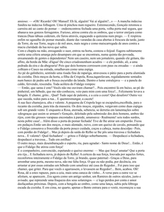 ansioso: — «Oh! Ricardo! Oh! Manuel! Eh lá, alguém! Vai aí alguém?...» — A mancha indecisa
fundira na indecisa folhagem. Uma rã pinchou num regueiro. Estremecendo, Gonçalo retomou a
carreira até ao canto do pomar — ondeencontrou fechada uma porta, velha porta mal segura, que
abanava nos gonzos ferrugentos. Furioso, atirou contra ela os ombros, que o terror enrijara como
trancas.Duas tábuas cederam, ele furou através, esgaçando a quinzena num prego. — E respirou
enfim no agasalho do pomar murado, diante das varandas da casa abertas à frescura da tarde, junto
da Torre, da sua Torre, negra e de mil anos, mais negra e como maiscarregada de anos contra a
macia claridade da lua nova que subia.
Com o chapéu na mão, enxugando o suor, entrou na horta, costeou o feijoal. Eagora subitamente
sentia uma cólera amarga pelo desamparo em que se encontrara, numa quinta tão povoada,
enxameando de gentes e dependentes! Nem um caseiro, nem um jornaleiro, quando ele gritara, tão
aflito, da borda da Mãe -d'água! De cinco criadosnenhum acudira — e ele perdido, ali, a uma
pedrada da eira e da abegoaria! Pois que dois homens corressem com paus ou enxadas — e ainda
colhiam o Casco na estrada, omalhavam como uma espiga.
Ao pé do galinheiro, sentindo uma risada fina de rapariga, atravessou o pátio para a porta alumiada
da cozinha. Dois moços da horta, a filha da Crispola, Rosa,tagarelavam, regaladamente sentados
num banco de pedra sob a fresca escuridão da latada. Dentro o lume estralejava — e a panela do
caldo, fervendo, rescendia. Toda acólera do Fidalgo rompeu:
— Então, que sarau é este? Vocês não me ouviram chamar?... Pois encontrei lá em baixo, ao pé do
pinheiral, um bêbedo, que me não conheceu, veio para mim com uma foice!... Felizmente levava a
bengala. E chamo, grito... Qual! Tudo aqui de palestra, e a ceia a cozer! Que desaforo! Outra vez
que suceda, todos para a rua... E quemresmungar, a cacete!
A sua face chamejava, alta e valente. A pequena da Crispola logo se escapulira,encolhida, para o
recanto da cozinha, para trás da masseira. Os dois moços, erguidos, vergavam como duas espigas
sob um grande vento. E enquanto a Rosa, aterrada, sebenzia, se derretia em lamentações sobre
«desgraças que assim se armam!» Gonçalo, deleitado pela submissão dos dois homens, ambos tão
rijos, com tão grossos varapaus encostados à parede, amansava:- Realmente! sois todos surdos,
nesta pobre casa!... Além disso a porta do pomar fechada! Tive de lhe atirar um empurrão. Ficou
em pedaços.Então um dos moços, o mais alentado, ruivo, com um queixo de cavalo, pensando que
o Fidalgo censurava a frouxidão da porta pouco cuidada, coçou a cabeça, numa desculpa:- Pois,
com perdão do Fidalgo!... Mas já depois da saída do Relho se lhe pôs uma travessa e fechadura
nova... E valente!- Qual fechadura! — gritou o Fidalgo soberbamente. — Despedacei a fechadura,
despedacei a travessa... Tudo em estilhas!
O outro moço, mais desembaraçado e esperto, riu, para agradar:- Santo nome de Deus!... Então, é
que o Fidalgo lhe atirou com força!
E o companheiro, convencido, espetando o queixo enorme: — Mas que força! amatar! Que a porta
era rija... E fechadura nova, já depois do Relho! A certeza da sua força, louvada por aqueles fortes,
reconfortou inteiramente o Fidalgo da Torre, já brando, quase paternal:- Graças a Deus, para
arrombar uma porta, mesmo nova, não me falta força. O que eu não podia, por decência, era
arrastar ai por essas estradas um bêbedo com umafoice até casa do Regedor... Foi para isso que
chamei, que gritei. Para que vocês o agarrassem, o levassem ao Regedor!... Bem, acabou. Oh!
Rosa, dê a estes rapazes, para a ceia, mais uma caneca de vinho... A verse para a outra vez se
afoitam, se aparecem...Era agora como um antigo senhor, um Ramires de outros séculos, justo e
avisado, que repreende uma fraqueza dos seus solarengos — e logo perdoa por conta e amor
dasfaçanhas próximas. Depois, com a bengala ao ombro, como uma lança, subiu pela lôbrega
escada da cozinha. E em cima, no quarto, apenas o Bento entrara para o vestir, recomeçou a sua
 
