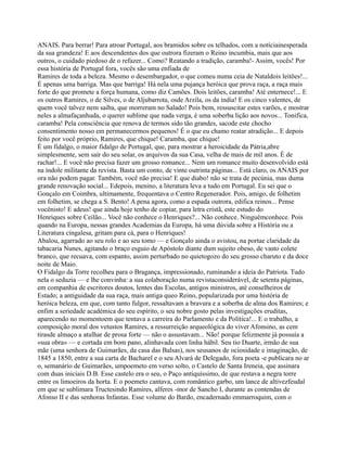 ANAIS. Para berrar! Para atroar Portugal, aos bramidos sobre os telhados, com a notíciainesperada
da sua grandeza! E aos descendentes dos que outrora fizeram o Reino incumbia, mais que aos
outros, o cuidado piedoso de o refazer... Como? Reatando a tradição, caramba!- Assim, vocês! Por
essa história de Portugal fora, vocês são uma enfiada de
Ramires de toda a beleza. Mesmo o desembargador, o que comeu numa ceia de Nataldois leitões!...
É apenas uma barriga. Mas que barriga! Há nela uma pujança heróica que prova raça, a raça mais
forte do que promete a força humana, como diz Camões. Dois leitões, caramba! Até enternece!... E
os outros Ramires, o de Silves, o de Aljubarrota, osde Arzila, os da índia! E os cinco valentes, de
quem você talvez nem saiba, que morreram no Salado! Pois bem, ressuscitar estes varões, e mostrar
neles a almafaçanhuda, o querer sublime que nada verga, é uma soberba lição aos novos... Tonifica,
caramba! Pela consciência que renova de termos sido tão grandes, sacode este chocho
consentimento nosso em permanecermos pequenos! É o que eu chamo reatar atradição... E depois
feito por você próprio, Ramires, que chique! Caramba, que chique!
É um fidalgo, o maior fidalgo de Portugal, que, para mostrar a heroicidade da Pátria,abre
simplesmente, sem sair do seu solar, os arquivos da sua Casa, velha de mais de mil anos. É de
rachar!... E você não precisa fazer um grosso romance... Nem um romance muito desenvolvido está
na índole militante da revista. Basta um conto, de vinte outrinta páginas... Está claro, os ANAIS por
ora não podem pagar. Também, você não precisa! E que diabo! não se trata de pecúnia, mas duma
grande renovação social... Edepois, menino, a literatura leva a tudo em Portugal. Eu sei que o
Gonçalo em Coimbra, ultimamente, frequentava o Centro Regenerador. Pois, amigo, de folhetim
em folhetim, se chega a S. Bento! A pena agora, como a espada outrora, edifica reinos... Pense
vocênisto! E adeus! que ainda hoje tenho de copiar, para letra cristã, este estudo do
Henriques sobre Ceilão... Você não conhece o Henriques?... Não conhece. Ninguémconhece. Pois
quando na Europa, nessas grandes Academias da Europa, há uma dúvida sobre a História ou a
Literatura cingalesa, gritam para cá, para o Henriques!
Abalou, agarrado ao seu rolo e ao seu tomo — e Gonçalo ainda o avistou, na portae claridade da
tabacaria Nunes, agitando o braço esguio de Apóstolo diante dum sujeito obeso, de vasto colete
branco, que recuava, com espanto, assim perturbado no quietogozo do seu grosso charuto e da doce
noite de Maio.
O Fidalgo da Torre recolheu para o Bragança, impressionado, ruminando a ideia do Patriota. Tudo
nela o seduzia — e lhe convinha: a sua colaboração numa revistaconsiderável, de setenta páginas,
em companhia de escritores doutos, lentes das Escolas, antigos ministros, até conselheiros de
Estado; a antiguidade da sua raça, mais antiga queo Reino, popularizada por uma história de
heróica beleza, em que, com tanto fulgor, ressaltavam a bravura e a soberba de alma dos Ramires; e
enfim a seriedade académica do seu espírito, o seu nobre gosto pelas investigações eruditas,
aparecendo no momentoem que tentava a carreira do Parlamento e da Política!... E o trabalho, a
composição moral dos vetustos Ramires, a ressurreição arqueológica do viver Afonsino, as cem
tirasde almaço a atulhar de prosa forte — não o assustavam... Não! porque felizmente já possuía a
«sua obra» — e cortada em bom pano, alinhavada com linha hábil. Seu tio Duarte, irmão de sua
mãe (uma senhora de Guimarães, da casa das Balsas), nos seusanos de ociosidade e imaginação, de
1845 a 1850, entre a sua carta de Bacharel e o seu Alvará de Delegado, fora poeta -e publicara no ar
o, semanário de Guimarães, umpoemeto em verso solto, o Castelo de Santa Ireneia, que assinara
com duas iniciais D.B. Esse castelo era o seu, o Paço antiquíssimo, de que restava a negra torre
entre os limoeiros da horta. E o poemeto cantava, com romântico garbo, um lance de altivezfeudal
em que se sublimara Tructesindo Ramires, alferes -mor de Sancho I, durante as contendas de
Afonso II e das senhoras Infantas. Esse volume do Bardo, encadernado emmarroquim, com o
 