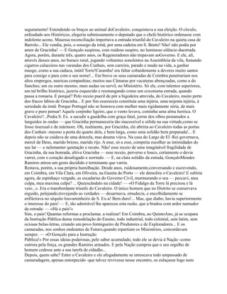 seguramente! Estendendo os braços ao animal doCavaleiro, conquistava a sua eleição. O círculo,
enfeudado aos Históricos, elegeria submissamente o deputado que o chefe histórico ordenasse com
indolente aceno. Masessa reconciliação importava a entrada triunfal do Cavaleiro na quieta casa de
Barrolo... Ele vendia, pois, o sossego da irmã, por uma cadeira em S. Bento! Não! não podia por
amor de Gracinha! — E Gonçalo suspirou, com ruidoso suspiro, no luminoso silêncio daestrada.
Agora, porém, durante três, quatro anos, os Regeneradores não trepavam aoGoverno. E ele, ali,
através desses anos, no buraco rural, jogando voltaretes sonolentos na Assembleia da vila, fumando
cigarros calaceiros nas varandas dos Cunhais, sem carreira, parado e mudo na vida, a ganhar
musgo, como a sua caduca, inútil Torre!Caramba! era faltar cobardemente a deveres muito santos
para consigo e para com o seu nome!... Em breve os seus camaradas de Coimbra penetrariam nos
altos empregos, nasricas companhias; muitos nas Câmaras por vacaturas abençoadas, como a do
Sanches; um ou outro mesmo, mais audaz ou servil, no Ministério. Só ele, com talentos superiores,
um tal brilho histórico, jazeria esquecido e resmungando como um coxonuma estrada, quando
passa a romaria. E porquê? Pelo receio pueril de pôr a bigodeira atrevida, do Cavaleiro, muito perto
dos fracos lábios de Gracinha... E por fim essereceio constituía uma injúria, uma nojenta injúria, à
seriedade da irmã. Porque Portugal não se honrava com mulher mais rigidamente séria, de mais
grave e puro pensar! Aquele corpinho ligeiro, que o vento levava, continha uma alma heróica. O
Cavaleiro?...Podia S. Ex. a sacudir a guedelha com graça fatal, jorrar dos olhos pestanudos a
languidez às ondas — que Gracinha permaneceria tão inacessível e sólida na sua virtude,como se
fosse insexual e de mármore. Oh, realmente, por Gracinha, ele abriria ao Cavaleiro todas as portas
dos Cunhais -mesmo a porta do quarto dela, e bem larga, como uma solidão bem preparada!... E
depois não se cuidava de uma donzela, mas deuma viúva. Na casa do Largo de El -Rei governava,
mercê de Deus, marido brioso, marido rijo. A esse, só a esse, competia escolher as intimidades do
seu lar — e nelemanter quietação e recato. Não! esse receio de uma imaginável fragilidade de
Gracinha, da sua honrada, altiva Gracinha — esse receio, perverso e louco, certamente o devia
varrer, com o coração desafogado e sorrindo. — E, na clara solidão da estrada, GonçaloMendes
Ramires atirou um gesto decidido e terminante que varria.
Restava, porém, a sua própria humilhação. Desde anos, ruidosamente,conversando e escrevendo,
em Coimbra, em Vila Clara, em Oliveira, na Gazeta do Porto — ele demolira o Cavaleiro! E subiria
agora, de espinhaço vergado, as escadarias do Governo Civil, murmurando o seu — peccavi, mea
culpa, mea maxima culpa? ... Queescândalo na cidade! — «O Fidalgo da Torre lá precisou e lá
veio...». Era o transbordante triunfo do Cavaleiro. O único homem que no Distrito se conservava
erguido, pelejando,trovejando as verdades — desarmava, emudecia, e encolhidamente se
enfileirava no séquito louvaminheiro de S. Ex-a! Bem duro!... Mas, que diabo, havia superiormente
o interesse do país! — E, tão admirável lhe apareceu esta razão, que a bradou com ardor namudez
da estrada: — «Há o país!»
Sim, o país! Quantas reformas a proclamar, a realizar! Em Coimbra, no QuintoAno, já se ocupara
da Instrução Pública duma remodelação do Ensino, todo industrial, todo colonial, sem latim, sem
ociosas belas-letras, criando um povo formigueiro de Produtores e de Exploradores... E os
camaradas, nos sonhos ondeantes de Futuro,quando repartiam os Ministérios, concordavam
sempre: — «O Gonçalo para a Instrução
Pública!» Por essas ideias poderosas, pelo saber acumulado, todo ele se devia à Nação -como
outrora pela força, os grandes Ramires armados. E pela Nação cumpria que o seu orgulho de
homem cedesse ante a sua tarefa de cidadão...
Depois, quem sabe? Entre o Cavaleiro e ele afogadamente se enroscava todo umpassado de
camaradagem, apenas entorpecido -que talvez revivesse nesse encontro, os enlaçasse logo num
 