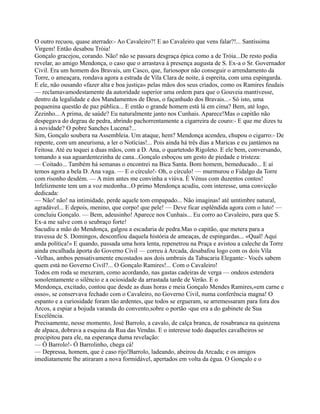 O outro recuou, quase aterrado:- Ao Cavaleiro?! E ao Cavaleiro que vens falar?!... Santíssima
Virgem! Então desabou Tróia!
Gonçalo gracejou, corando. Não! não se passara desgraça épica como a de Tróia...De resto podia
revelar, ao amigo Mendonça, o caso que o arrastava à presença augusta de S. Ex-a o Sr. Governador
Civil. Era um homem dos Bravais, um Casco, que, furiosopor não conseguir o arrendamento da
Torre, o ameaçara, rondava agora a estrada de Vila Clara de noite, à espreita, com uma espingarda.
E ele, não ousando «fazer alta e boa justiça» pelas mãos dos seus criados, como os Ramires feudais
— reclamavamodestamente da autoridade superior uma ordem para que o Gouveia mantivesse,
dentro da legalidade e dos Mandamentos de Deus, o façanhudo dos Bravais...- Só isto, uma
pequenina questão de paz pública... E então o grande homem está lá em cima? Bem, até logo,
Zezinho... A prima, de saúde? Eu naturalmente janto nos Cunhais. Aparece!Mas o capitão não
despegava do degrau de pedra, abrindo pachorrentamente a cigarreira de couro:- E que me dizes tu
à novidade? O pobre Sanches Lucena?...
Sim, Gonçalo soubera na Assembleia. Um ataque, hem? Mendonça acendeu, chupou o cigarro:- De
repente, com um aneurisma, a ler o Notícias!... Pois ainda há três dias a Maricas e eu jantámos na
Feitosa. Até eu toquei a duas mãos, com a D. Ana, o quartetodo Rigoleto. E ele bem, conversando,
tomando a sua aguardentezinha de cana...Gonçalo esboçou um gesto de piedade e tristeza:
— Coitado... Também há semanas o encontrei na Bica Santa. Bom homem, bemeducado... E aí
temos agora a bela D. Ana vaga. — E o círculo!- Oh, o círculo! — murmurou o Fidalgo da Torre
com risonho desdém. — A mim antes me convinha a viúva. É Vénus com duzentos contos!
Infelizmente tem um a voz medonha...O primo Mendonça acudiu, com interesse, uma convicção
dedicada:
— Não! não! na intimidade, perde aquele tom empapado... Não imaginas! até umtimbre natural,
agradável... E depois, menino, que corpo! que pele! — Deve ficar esplêndida agora com o luto! —
concluiu Gonçalo. — Bem, adeusinho! Aparece nos Cunhais... Eu corro ao Cavaleiro, para que S.
Ex-a me salve com o seubraço forte!
Sacudiu a mão do Mendonça, galgou a escadaria de pedra.Mas o capitão, que metera para a
travessa de S. Domingos, desconfiou daquela história de ameaças, de espingardas... «Qual! Aqui
anda política!» E quando, passada uma hora lenta, repenetrou na Praça e avistou a caleche da Torre
ainda encalhada àporta do Governo Civil — correu à Arcada, desabafou logo com os dois Vila
-Velhas, ambos pensativamente encostados aos dois umbrais da Tabacaria Elegante:- Vocês sabem
quem está no Governo Civil?... O Gonçalo Ramires!... Com o Cavaleiro!
Todos em roda se mexeram, como acordando, nas gastas cadeiras de verga — ondeos estendera
sonolentamente o silêncio e a ociosidade da arrastada tarde de Verão. E o
Mendonça, excitado, contou que desde as duas horas e meia Gonçalo Mendes Ramires,«em carne e
osso», se conservava fechado com o Cavaleiro, no Governo Civil, numa conferência magna! O
espanto e a curiosidade foram tão ardentes, que todos se ergueram, se arremessaram para fora dos
Arcos, a espiar a bojuda varanda do convento,sobre o portão -que era a do gabinete de Sua
Excelência.
Precisamente, nesse momento, José Barrolo, a cavalo, de calça branca, de rosabranca na quinzena
de alpaca, dobrava a esquina da Rua das Vendas. E o interesse todo daqueles cavalheiros se
precipitou para ele, na esperança duma revelação:
— Ó Barrolo!- Ó Barrolinho, chega cá!
— Depressa, homem, que é caso rijo!Barrolo, ladeando, abeirou da Arcada; e os amigos
imediatamente lhe atiraram a nova formidável, apertados em volta da égua. O Gonçalo e o
 