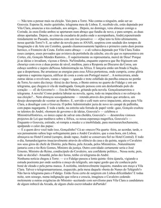 — Não tens a pensar mais na eleição. Vais para a Torre. Não contas a ninguém, anão ser ao
Gouveia. Esperas lá, muito quietinho, telegrama meu de Lisboa. E, recebido ele, estás deputado por
Vila Clara, anuncias a teu cunhado, aos amigos... Depois, no domingo, vens almoçar comigo a
Corinde, às onze.Então ambos se apertaram num abraço que fundiu de novo, e para sempre, as duas
almas apartadas. Depois, ao cimo da escadaria de pedra onde o acompanhara, André,repenetrando
timidamente no Passado, murmurou com um riso pensativo: — «Que tens tu feito ultimamente,
nessa querida Torre?» E, ao saber da novela para os ANAIS, suspirou com saudade dos tempos de
Imaginação e de Arte em Coimbra, quando eleamorosamente lapidava o primeiro canto dum poema
heróico, o Fronteiro de Ceuta. Enfim outro abraço — e ali voltava deputado por Vila Clara.Todos
esses campos, esses povoados que avistava da portinhola da caleche, era ele que os representava em
Cortes, ele, Gonçalo Mendes Ramires... E superiormente os representaria, mercê de Deus! Porque
já as ideias o invadiam, viçosas e férteis. NaVendinha, enquanto esperava que lhe frigissem um
chouriço com ovos e duas postas de sável, meditou, para a Resposta ao Discurso da Coroa, um
esboço sombrio e áspero daNossa Administração na África. E lançaria então um brado à Nação,
que a despertasse, lhe arrastasse as energias para essa África portentosa, onde cumpria, como glória
suprema e suprema riqueza, edificar de costa a costa um Portugal maior!... A noitecerrara, ainda
outras ideias o revolviam, vastas e vagas — quando o trote esfalfado da parelha estacou no portão
da Torre.Ao outro dia (terça -feira) às dez horas, o Bento entrou no quarto do Fidalgo c om um
telegrama, que chegara à vila de madrugada. Gonçalo pensou com um deslumbrado pulo do
coração: — «É do Governo!» — Era do Pinheiro, gritando pela novela. Gonçaloamarrotou o
telegrama. A novela! Como poderia labutar na novela, agora, todo na impaciência e no esforço da
sua eleição?... Nem almoçou sossegadamente — retendo,através dos pratos que arredava, um
desejo desesperado de «contar ao Bento». E, sorvido o café num sorvo impaciente, atirou para Vila
Clara, a desafogar com o Gouveia. O pobre Administrador jazia de novo no canapé de palhinha,
com papas nagarganta. E toda a tarde, na estreita sala forrada de papel verde -gaio, Gonçalo exaltou
os talentos do André, «homem de governo e de ideias, Gouveia!» — celebrou o
MinistérioHistórico, «o único capaz de salvar esta choldra, Gouveia!» — desenrolou vistosos
projectos de Lei que meditava sobre a África, «a nossa esperança magnífica, Gouveia!» —
Enquanto o Gouveia, estirado, só rompia a mudez e a imobilidade, para murmurarchochamente,
apalpando o calor das papas:
— E a quem deve você tudo isso, Gonçalinho? Cá ao «meco»!Na quarta -feira, ao acordar, tarde, o
seu pensamento saltou logo sofregamente para o André Cavaleiro, que a essa hora, em Lisboa,
almoçava no Hotel Central (sempre, desde rapaz, André se conservara fiel no Hotel Central). E todo
o dia, fumandocigarros insaciavelmente através do silêncio da casa e da quinta, seguiu o Cavaleiro
nos seus giros de chefe de Distrito, pela Baixa, pela Arcada, pelos Ministérios...Naturalmente
jantaria com o tio Reis Gomes, Ministro da justiça. Outro convidado certamente seria o José
Ernesto, Ministro do Reino, condiscípulo do Cavaleiro, seu confidente político... Nessa noite, pois,
tudo se decidia!- Amanhã, pelas dez horas, tenho cá telegrama do André.
Nenhuma notícia chegou à Torre: — e o Fidalgo passou a lenta quinta -feira àjanela, vigiando a
estrada poeirenta por onde surdiria o moço do telégrafo, um rapaz gordo que ele conhecia pelo
boné de oleado e pela perna manca. À noitinha, intoleravelmente inquieto, mandou um moço a Vila
Clara. Talvez o telegramaarrastasse, esquecido, pela mesa daquele «besta do Nunes do Telégrafo!»
Não havia telegrama para o Fidalgo. Então ficou certo de surgirem em Lisboa dificuldades! E todaa
noite, sem sossego, numa indignação que rolava e crescia, imaginou o Cavaleiro cedendo
molemente a outras exigências do Ministro -aceitando com servilismo para Vila Clara a candidatura
de algum imbecil da Arcada, de algum chulo escrevinhador doPartido!
 