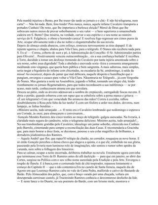 Pela manhã injuriou o Bento, por lhe trazer tão tarde os jornais e o chá:- E não há telegrama, nem
carta? — Não há nada. Bem, fora traído! Pois nunca, nunca, aquele infame Cavaleiro transporia a
portados Cunhais! De resto, que lhe importava a burlesca eleição? Mercê de Deus que lhe
sobravam outros meios de provar soberbamente o seu valor — e bem superiores a umaensebada
cadeira em S. Bento! Que miséria, na verdade, curvar o seu espírito e o seu nome ao rasteiro
serviço do S. Fulgêncio, o obeso e horrendo careca! E resolveu logo regressar aos cimos puros da
Arte, ocupar altivamente todo o dia no nobre e elegantetrabalho da sua novela.
Depois de almoço ainda abancou, com esforço, remexeu nervosamente as tiras depapel. E de
repente agarrou o chapéu, abalou para Vila Clara, para o telégrafo. O Nunes não recebera nada para
S. Ex-a! — Correu, coberto de suor e pó, à Administração do Concelho. O Sr. Administrador partira
para Oliveira!... Positivamente vencera outracombinação... eis a sua confiança burlada! E recolheu
à Torre, decidido a tomar um desforço tremendo do Cavaleiro por tanta injúria amontoada sobre o
seu nome, sobre asua dignidade! Toda a abafada e enevoada sexta -feira a consumiu amargamente
meditando esta vingança, que queria bem pública e bem sangrenta. A mais saborosa, mais simples,
seria rasgar a bigodeira do infame com chicotadas, na escadaria da Sé, umdomingo, à saída da
missa! Ao escurecer, depois do jantar que mal debicara, naquele despeito e humilhação que o
pungiam, envergou o casaco para voltar a Vila Clara. Nãoentraria no Telégrafo... já com Vergonha
do Nunes. Mas gastaria a noite na Assembleia, jogando o bilhar, tomando um alegre chá, lendo
risonhamente os jornais Regeneradores, para que todos recordassem a sua indiferença — se por
acaso, mais tarde, conhecessem atrama em que resvalara.
Desceu ao pátio, onde as árvores adensavam a sombra do crepúsculo, carregadode fuscas nuvens. E
abria o portão, quando esbarrou com um rapaz que se esbaforia sobre a perna manca e gritava: —
«É um telegrama!» Com que voracidade lho arrancou das mãos! Correu à cozinha, ralhou
desabridamente à Rosa pela falta da luz tardia! E,com um fósforo a arder nos dedos, devorou, num
lampejo, as linhas benditas: -
«Ministro aceita, tudo arranjado ...». O resto era o Cavaleiro lembrando que nodomingo o esperava
em Corinde, às onze, para almoçarem e conversarem...
Gonçalo Mendes Ramires deu cinco tostões ao moço do telégrafo -galgou asescadas. Na livraria, à
claridade mais segura do candeeiro, releu o telegrama delicioso. Ministro aceita, tudo arranjado!...
Na sua transbordante gratidão pelo Cavaleiro, ideoulogo um jantar soberbo, oferecido nos Cunhais
pelo Barrolo, cimentando para sempre a reconciliação das duas Casas. E recomendaria a Gracinha
que, para mais honrar a doce festa, se decotasse, pusesse o seu colar magnífico de brilhantes, a
derradeira jóiahistórica dos Ramires.
— Aquele André! que flor, que rapaz!O relógio de charão, no corredor, rouquejou as nove horas. E
só então Gonçalo percebeu a densa chuva que alagava a quinta, e a que ele, embebido na sua glória,
passeando pela livraria num luminoso rolo de imaginações, não sentira o rumor sobre apedra da
varanda, nem sobre a folhagem dos limoeiros.
Para se calmar, ocupar a noite encerrada, deliberou trabalhar na novela. Erealmente agora convinha
que terminasse essa Torre de D. Ramires antes do afã daeleição — para que em janeiro, ao abrir das
Cortes, surgisse na Política com o seu velho nome aureolado pela Erudição e pela Arte. Envergou o
roupão de flanela. E à banca,com o costumado bule de chá inspirador, repassou lentamente o
começo do Capítulo II — que o não contentava.Era no castelo de Santa Ireneia, naquele dia de
Agosto em que Lourenço Ramires caíra no vale de Canta Pedra, malferido e cativo do Bastardo de
Baião. Pelo Almocadém dos peões, que, com o braço varado por uma chuçada, voltara em
desesperada carreiraao castelo, já Tructesindo Ramires conhecia o desventuroso desfecho da lide.
— E neste lance o tio Duarte, no seu poemeto do Bardo, com um lirismo mole, mostrava o
 