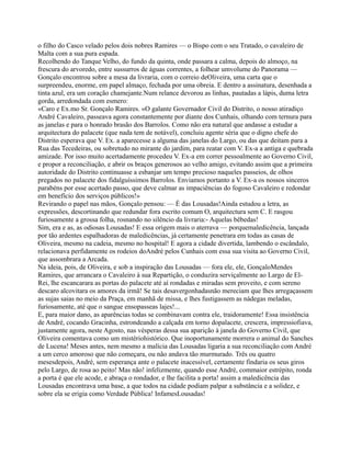 o filho do Casco velado pelos dois nobres Ramires — o Bispo com o seu Tratado, o cavaleiro de
Malta com a sua pura espada.
Recolhendo do Tanque Velho, do fundo da quinta, onde passara a calma, depois do almoço, na
frescura do arvoredo, entre sussurros de águas correntes, a folhear umvolume do Panorama —
Gonçalo encontrou sobre a mesa da livraria, com o correio deOliveira, uma carta que o
surpreendeu, enorme, em papel almaço, fechada por uma obreia. E dentro a assinatura, desenhada a
tinta azul, era um coração chamejante.Num relance devorou as linhas, pautadas a lápis, duma letra
gorda, arredondada com esmero:
«Caro e Ex.mo Sr. Gonçalo Ramires. «O galante Governador Civil do Distrito, o nosso atiradiço
André Cavaleiro, passeava agora constantemente por diante dos Cunhais, olhando com ternura para
as janelas e para o honrado brasão dos Barrolos. Como não era natural que andasse a estudar a
arquitectura do palacete (que nada tem de notável), concluiu agente séria que o digno chefe do
Distrito esperava que V. Ex. a aparecesse a alguma das janelas do Largo, ou das que deitam para a
Rua das Tecedeiras, ou sobretudo no mirante do jardim, para reatar com V. Ex-a a antiga e quebrada
amizade. Por isso muito acertadamente procedeu V. Ex-a em correr pessoalmente ao Governo Civil,
e propor a reconciliação, e abrir os braços generosos ao velho amigo, evitando assim que a primeira
autoridade do Distrito continuasse a esbanjar um tempo precioso naqueles passeios, de olhos
pregados no palacete dos fidalguíssimos Barrolos. Enviamos portanto a V. Ex-a os nossos sinceros
parabéns por esse acertado passo, que deve calmar as impaciências do fogoso Cavaleiro e redondar
em benefício dos serviços públicos!»
Revirando o papel nas mãos, Gonçalo pensou: — É das Lousadas!Ainda estudou a letra, as
expressões, descortinando que redundar fora escrito comum O, arquitectura sem C. E rasgou
furiosamente a grossa folha, rosnando no silêncio da livraria:- Aquelas bêbedas!
Sim, era e as, as odiosas Lousadas! E essa origem mais o aterrava — porquemaledicência, lançada
por tão ardentes espalhadoras de maledicências, já certamente penetrara em todas as casas de
Oliveira, mesmo na cadeia, mesmo no hospital! E agora a cidade divertida, lambendo o escândalo,
relacionava perfidamente os rodeios doAndré pelos Cunhais com essa sua visita ao Governo Civil,
que assombrara a Arcada.
Na ideia, pois, de Oliveira, e sob a inspiração das Lousadas — fora ele, ele, GonçaloMendes
Ramires, que arrancara o Cavaleiro à sua Repartição, o conduzira serviçalmente ao Largo de El-
Rei, lhe escancarara as portas do palacete até aí rondadas e miradas sem proveito, e com sereno
descaro alcovitara os amores da irmã! Se tais desavergonhadasnão mereciam que lhes arregaçassem
as sujas saias no meio da Praça, em manhã de missa, e lhes fustigassem as nádegas meladas,
furiosamente, até que o sangue ensopasseas lajes!...
E, para maior dano, as aparências todas se combinavam contra ele, traidoramente! Essa insistência
de André, cocando Gracinha, estrondeando a calçada em torno dopalacete, crescera, impressiofiava,
justamente agora, neste Agosto, nas vésperas dessa sua aparição à janela do Governo Civil, que
Oliveira comentava como um mistériohistórico. Que inoportunamente morrera o animal do Sanches
de Lucena! Meses antes, nem mesmo a malícia das Lousadas ligaria a sua reconciliação com André
a um cerco amoroso que não começara, ou não andava tão murmurado. Três ou quatro
mesesdepois, André, sem esperança ante o palacete inacessível, certamente findaria os seus giros
pelo Largo, de rosa ao peito! Mas não! infelizmente, quando esse André, commaior estrépito, ronda
a porta é que ele acode, e abraça o rondador, e lhe facilita a porta! assim a maledicência das
Lousadas encontrava uma base, a que todos na cidade podiam palpar a substância e a solidez, e
sobre ela se erigia como Verdade Pública! InfamesLousadas!
 