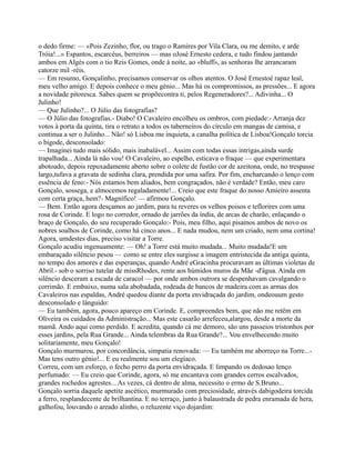 o dedo firme: — «Pois Zezinho, flor, ou trago o Ramires por Vila Clara, ou me demito, e arde
Tróia!...» Espantos, escarcéus, berreiros — mas oJosé Ernesto cedera, e tudo findou jantando
ambos em Algés com o tio Reis Gomes, onde à noite, ao «bluff», as senhoras lhe arrancaram
catorze mil -réis.
— Em resumo, Gonçalinho, precisamos conservar os olhos atentos. O José Ernestoé rapaz leal,
meu velho amigo. E depois conhece o meu génio... Mas há os compromissos, as pressões... E agora
a novidade pitoresca. Sabes quem se propõecontra ti, pelos Regeneradores?... Adivinha... O
Julinho!
— Que Julinho?... O Júlio das fotografias?
— O Júlio das fotografias.- Diabo! O Cavaleiro encolheu os ombros, com piedade:- Arranja dez
votos à porta da quinta, tira o retrato a todos os taberneiros do círculo em mangas de camisa, e
continua a ser o Julinho... Não! só Lisboa me inquieta, a canalha política de Lisboa!Gonçalo torcia
o bigode, desconsolado:
— Imaginei tudo mais sólido, mais inabalável... Assim com todas essas intrigas,ainda surde
trapalhada... Ainda lá não vou! O Cavaleiro, ao espelho, esticava o fraque — que experimentara
abotoado, depois repuxadamente aberto sobre o colete de fustão cor de azeitona, onde, no trespasse
largo,tufava a gravata de sedinha clara, prendida por uma safira. Por fim, encharcando o lenço com
essência de feno:- Nós estamos bem aliados, bem congraçados, não é verdade? Então, meu caro
Gonçalo, sossega, e almocemos regaladamente!... Creio que este fraque do nosso Amieiro assenta
com certa graça, hem?- Magnífico! — afirmou Gonçalo.
— Bem. Então agora desçamos ao jardim, para tu reveres os velhos poisos e teflorires com uma
rosa de Corinde. E logo no corredor, ornado de jarrões da índia, de arcas de charão, enlaçando o
braço de Gonçalo, do seu recuperado Gonçalo:- Pois, meu filho, aqui pisamos ambos de novo os
nobres soalhos de Corinde, como há cinco anos... E nada mudou, nem um criado, nem uma cortina!
Agora, umdestes dias, preciso visitar a Torre.
Gonçalo acudiu ingenuamente: — Oh! a Torre está muito mudada... Muito mudada!E um
embaraçado silêncio pesou — como se entre eles surgisse a imagem entristecida da antiga quinta,
no tempo dos amores e das esperanças, quando André eGracinha procuravam as últimas violetas de
Abril.- sob o sorriso tutelar de missRhodes, rente aos húmidos muros da Mãe -d'água. Ainda em
silêncio desceram a escada de caracol — por onde ambos outrora se despenhavam cavalgando o
corrimão. E embaixo, numa sala abobadada, rodeada de bancos de madeira com as armas dos
Cavaleiros nas espaldas, André quedou diante da porta envidraçada do jardim, ondeouum gesto
desconsolado e lânguido:
— Eu também, agora, pouco apareço em Corinde. E, compreendes bem, que não me retêm em
Oliveira os cuidados da Administração... Mas este casarão arrefeceu,alargou, desde a morte da
mamã. Ando aqui como perdido. E acredita, quando cá me demoro, são uns passeios tristonhos por
esses jardins, pela Rua Grande... Ainda telembras da Rua Grande?... Vou envelhecendo muito
solitariamente, meu Gonçalo!
Gonçalo murmurou, por concordância, simpatia renovada: — Eu também me aborreço na Torre...-
Mas tens outro génio!... E eu realmente sou um elegíaco.
Correu, com um esforço, o fecho perro da porta envidraçada. E limpando os dedosao lenço
perfumado: — Eu creio que Corinde, agora, só me encantava com grandes cerros escalvados,
grandes rochedos agrestes... As vezes, cá dentro de alma, necessito o ermo de S.Bruno...
Gonçalo sorria daquele apetite ascético, murmurado com preciosidade, através dabigodeira torcida
a ferro, resplandecente de brilhantina. E no terraço, junto à balaustrada de pedra enramada de hera,
galhofou, louvando o areado alinho, o reluzente viço dojardim:
 