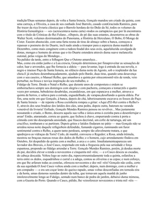 tradição!Duas semanas depois, de volta a Santa Ireneia, Gonçalo mandou um criado da quinta, com
uma carroça, a Oliveira, a casa de seu cunhado José Barrolo, casado comGracinda Ramires, para
lhe trazer da rica livraria clássica que o Barrolo herdara do tio Deão da Sé, todos os volumes da
História Genealógica — «e» (acrescentava numa carta) «todos os cartapácios que por lá encontrares
com o título de Crónicas do Rei Fulano...»Depois, do pó das suas estantes, desenterrou as obras de
Walter Scott, volumes desirmanados do Panorama, a História de Herculano, O Bobo, O Monge de
Cister. Eassim abastecido, com uma farta resma de tiras de almaço sobre a banca, começou a
repassar o poemeto do tio Duarte, incli nado ainda a transpor para a aspereza duma manhã de
Dezembro, como mais congénere com a rudeza feudal dos seus avós, aquelaluzida cavalgada de
donas, monges e homens de armas que o tio Duarte estendera através duma suave melancolia
outonal, pelas veigas do Mondego...
Na palidez da tarde, entre a folhagem Que o Outono amarelece...
Mas, como era então junho e a Lua crescia, Gonçalo determinou por fimaproveitar as sensações de
calor, luar e arvoredos, que lhe fornecia a aldeia — para levantar, logo à entrada da sua novela, o
negro e imenso Paço de Santa Ireneia, no silêncio duma noite de Agosto, sob o resplendor da lua
cheia.E já enchera desembaraçadamente, ajudado pelo Bardo, duas tiras, quando uma desavença
com o seu caseiro, o Manuel Relho, que amanhava a quinta por oitocentosmil-réis de renda, veio
perturbar, na fresca e noviça inspiração do seu trabalho, o
Fidalgo da Torre. Desde o Natal o Relho, que durante anos de compostura e ordem se
emborrachava sempre aos domingos com alegria e com pachorra, começara a tomar,três e quatro
vezes por semana, bebedeiras desabridas, escandalosas, em que espancava a mulher, atroava a
quinta de berros, e saltava para a estrada, esguedelhado, de varapau,desafiando a quieta aldeia. Por
fim, uma noite em que Gonçalo, à banca, depois do chá, laboriosamente escavava os fossos do Paço
de Santa Ireneia — de repente a Rosa cozinheira rompeu a gritar: «Aqui d'El-Rei contra o Relho!»
E, através dos seus bradose dos latidos dos cães, uma pedra, depois outra, bateram na varanda
venerável da livraria! Enfiado, Gonçalo Mendes Ramires pensou no revólver... Mas justamente
nessatarde o criado, o Bento, descera aquela sua velha e única arma à cozinha para a desenferrujar e
arear! Então, atarantado, correu ao quarto, que fechou à chave, empurrando contra à porta a
cómoda com tão desesperada ansiedade, que frascos decristal, um cofre de tartaruga, até um
crucifixo, tombaram e se partiram. Depois gritos e latidos findaram no pátio — mas Gonçalo não se
arredou nessa noite daquele refúgiobem defendido, fumando cigarros, ruminando um furor
sentimental contra o Relho, a quem tanto perdoara, sempre tão afavelmente tratara, e que
apedrejava as vidraças da Torre! Cedo, de manhã, convocou o Regedor; a Rosa, ainda trémula,
mostrou no braçoas marcas roxas dos dedos do Relho; e o homem, cujo arrendamento findava em
Outubro, foi despedido da quinta com a mulher, a arca e o catre. Imediatamenteapareceu um
lavrador dos Bravais, o José Casco, respeitado em toda a freguesia pela sua seriedade e força
espantosa, propondo ao fidalgo arrendar a Torre. Gonçalo Mendes Ramires, porém, já desdea morte
do pai, decidira elevar a renda a novecentos e cinquenta mil -réis; — e o Casco desceu as escadas,
de cabeça descaída. Voltou logo ao outro dia, repercorreumiudamente toda a quinta, esfarelou a
terra entre os dedos, esquadrinhou o curral e a adega, contou as oliveiras e as cepas; e num esforço,
em que lhe arfaram todas as costelas, ofereceu novecentos e dez mil -réis! Gonçalo não cedia, certo
da sua equidade.O José Casco voltou ainda com a mulher; depois, num domingo, com a mulher e
um compadre — e era um coçar lento do queixo rapado, umas voltas desconfiadas em tornoda eira
e da horta, umas demoras sumidas dentro da tulha, que tornavam aquela manhã de junho
intoleravelmente longa ao Fidalgo, sentado num banco de pedra do jardim, debaixo duma mimosa,
com a Gazeta do Porto. Quando o Casco, pálido, lhe veiooferecer novecentos e trinta mil -réis —
 