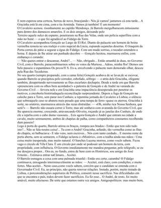 E nem esperou uma certeza, berrou de novo, bracejando:- Nós já vamos! jantamos cá esta tarde... A
Gracinha está lá em cima, com a tia Arminda. Vamos já também! É um momento!
O Cavaleiro acenou. risonhamente ao capitão Mendonça. Já Barrolo mergulharacom entusiasmo
para dentro dos damascos amarelos. E os dois amigos, deixando pelo
Terreiro aquele sulco de espanto, penetraram na Rua das Velas, onde um polícia seperfilou com a
mão no boné — o que foi agradável ao Fidalgo da Torre.
O Cavaleiro acompanhou Gonçalo ao Largo de El-Rei. Diante do palacete um homem de boina
vermelha remoía no seu realejo o coro nupcial da Lúcia, espiando asjanelas desertas. O Joaquim da
Porta correu do pátio a segurar a égua do Fidalgo. Com um mudo sorriso, o tocador estendera a
boina. E depois de lhe atirar um punhado decobre — Gonçalo hesitou, murmurou enfim, com
embaraço e corando:
— Não queres entrar e descansar, André?... — Não, obrigado... Então amanhã às duas, no Governo
Civil, com o Barrolo, paracombinarmos sobre os votos da Murtosa... Adeus, minha flor! Demos um
belo passeio e espantámos Os povos!E S. Ex-a, envolvendo o palacete num demorado olhar, desceu
pela Rua das Tecedeiras.
No seu quarto (sempre preparado, com a cama feita) Gonçalo acabava de se lavar,de se escovar,
quando Barrolo se precipitou pelo corredor, esbofado, sôfrego — e atrás dele Gracinha, ofegante
também, desapertando nervosamente as fitas escarlates dochapéu. Desde a tarde em que Barrolo
«presenciara com os olhos bem acordados!» a palestra de Gonçalo e de André na varanda do
Governo Civil — fervera nele e em Gracinha uma impaciência desesperada por penetrar os
motivos, a encoberta históriadaquela reconciliação surpreendente. Depois a fuga de Gonçalo na
caleche para a Torre, sem parar nos Cunhais; a repentina jornada do Cavaleiro a Lisboa; o silêncio
que sobreaquele caso se abatera mais pesado que uma tampa de ferro -quase os aterrou. Gracinha à
noite, no oratório, murmurava através das rezas distraídas: — «Oh, minha rica Nossa Senhora, que
será?» — Barrolo não ousara correr à Torre; mas até sonhava com avaranda do Governo Civil, que
lhe aparecia enorme, crescendo, atravancando Oliveira, roçando já as janelas dos Cunhais, de onde
ele a repelia com o cabo duma vassoura... Eeis agora Gonçalo e André que entram na cidade a
cavalo, muito serenamente, ambos de chapéus de palha, como companheiros constantes recolhendo
dum passeio!
Logo à porta do quarto, Barrolo atirou os braços, rompeu aos brados:- Então que tem sido tudo
isto?... Não se fala noutra coisa!... Tu com o André! Gracinha, arfando, tão vermelha como as fitas
do chapéu, só balbuciava:- E não vens, nem escreves... Nós com tanto cuidado... E mesmo rente da
porta aberta, sem se sentarem, o Fidalgo aclarou o «Mistério», com a toalha ainda nas mãos:- Uma
coisa muito inesperada, mas muito natural. O Sanches Lucena morreu, como vocês sabem. Ficou
vago o círculo de Vila Clara. É um círculo por onde só podesair um homem da terra, com
propriedade, com influência. O Governo imediatamente me mandou perguntar, pelo telégrafo, se eu
me desejava propor... Ora eu, no fundo, estou de bem com os Históricos, sou amigo do José
Ernesto... Estimava entrar naCâmara... Aceitei.
O Barrolo esmagou a coxa com uma palmada triunfal:- Então era certo, caramba! O Fidalgo
continuava, enxugando interminavelmente as mãos: — Aceitei, está claro, com condições; e muito
fortes. Mas aceitei... Neste caso,como vocês sabem, convém que o candidato se entenda com o
Governador Civil. Eu, ao princípio, não queria renovar relações. Instado, porém, muito instado de
Lisboa, e porconsiderações superiores de Política, consenti nesse sacrifício. Nas dificuldades em
que se encontra o país, todos devem fazer sacrifícios. Eu fiz esse... O André, de resto, foi muito
amável, muito afectuoso. De sorte que estamos outra vez amigos. Amigospolíticos: mas muito bem,
 
