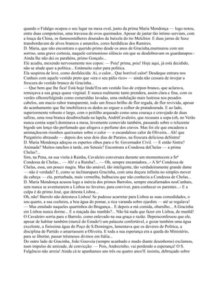 quando o Fidalgo ocupou o seu lugar na mesa oval, junto da prima Maria Mendonça — logo notou,
entre duas compoteiras, uma travessa de ovos queimados. Apesar de jantar tão íntimo serviam, com
a louça da China, os famosostalheres dourados da baixela do tio Melchior. E duas jarras de Saxe
transbordavam de alvos brancos e amarelos, cores heráldicas dos Ramires.
D. Maria, que não encontrara o querido primo desde os anos de Gracinha,murmurou com um
sorriso, uma grave cortesia, naquele cerimonioso silêncio em que se desdobravam os guardanapos:-
Ainda lhe não dei os parabéns, primo Gonçalo...
Ele acudiu, mexendo nervosamente nos copos: — Psiu! prima, psiu! Hoje aqui, já está decidido,
não se alude quer a política... Estámuito calor para política.
Ela suspirou de leve, como desfalecida: Ai, o calor... Que horrível calor! Desdeque entrara nos
Cunhais com aquele vestido preto que «era o seu pálio rico» — ainda não cessara de invejar a
frescura do vestido branco de Gracinha...
— Que bem que lhe fica! Está hoje linda!Era um vestido liso de crépon branco, que aclarava,
remoçava a sua graça quase virginal. E nunca realmente tanto prendera, assim clara e fina, com os
verdes olhosrefulgindo como esmeraldas lavadas, uma ondulação mais lustrosa nos pesados
cabelos, um macio rubor transparente, todo um fresco brilho de flor regada, de flor revivida, apesar
do acanhamento que lhe imobilizava os dedos ao erguer a colher de pratadourada. E ao lado,
superiormente robusto e largo, com o peitilho arqueado como uma couraça e cravejado de duas
safiras, uma rosa branca desabrochada na lapela, AndréCavaleiro, que recusara a sopa (oh, no Verão
nunca comia sopa!) dominava a mesa, levemente comovido também, passando sobre o reluzente
bigode um lenço tão perfumado que afogava o perfume dos cravos. Mas foi ele que encadeou a
animaçãocom risonhos queixumes sobre o calor — o escandaloso calor de Oliveira... Ah! que
Purgatório abrasado — depois dos seus dois dias de Paraíso, na frescura deliciosa deSintra!
D. Maria Mendonça adoçou os espertos olhos para o Sr. Governador Civil. — E então Sintra?
Animada? Muitos ranchos à tarde, em Seteais? Encontrara a Condessa deChelas — a prima
Chelas?...
Sim, na Pena, na sua visita à Rainha, Cavaleiro conversara durante um momentocom a Srª
Condessa de Chelas... — Ah! e a Rainha?... — Oh, sempre encantadora...- A Srª Condessa de
Chelas, essa, um pouco magra. Mas tão amável, tão inteligente, tão verdadeiramente grande dame
— não é verdade? E, como se inclinarapara Gracinha, com uma doçura infinita no simples mover
da cabeça — ela, perturbada, mais vermelha, balbuciou que não conhecia a Condessa de Chelas...
D. Maria Mendonça acusou logo a inércia dos primos Barrolos, sempre encafurnados nosCunhais,
sem nunca se aventurarem a Lisboa no Inverno, para conviver, para conhecer os parentes...- E a
culpa é do primo José, que detesta Lisboa...
Oh, não! Barrolo não detestava Lisboa! Se pudesse acarretar para Lisboa as suas comodidades, o
seu quarto, a sua cocheira, a boa água do pomar, a rica varanda sobre ojardim — até se regalava!
— Mas entalado naqueles quartinhos do Bragança... E depois a má comida, obarulho... A Gracinha
em Lisboa nunca dorme... E a maçada das manhãs?... Não há nada que fazer em Lisboa, de manhã!
O Cavaleiro sorria para o Barrolo, como enlevado na sua graça e razão. Depoisconfessou que ele,
apesar de habitar também (mercê do Estado!) um palacete confortável, e gozar também uma água
excelente, a finíssima água do Poço de S.Domingos, lamentava que os deveres de Política, a
disciplina de Partido o amarrassem a Oliveira. E toda a sua esperança era a queda do Ministério,
para se libertar, passar trêsmeses divinos em Itália...
Do outro lado de Gracinha, João Gouveia (sempre acanhado e mudo diante desenhoras) exclamou,
num impulso de amizade, de convicção: — Pois, Andrezinho, vai perdendo a esperança! O S.
Fulgêncio não arreia! Ainda cá te apanhamos uns três ou quatro anos!E insistiu, debruçado sobre
 