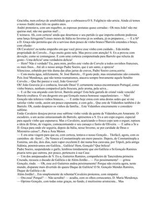 Gracinha, num esforço de amabilidade que o esbraseava:O S. Fulgêncio não arreia. Ainda cá temos
o nosso André mais três ou quatro anos.
André protestava, com um requebro, as espessas pestanas quase cerradas:- Oh meu João! não me
queiras mal, não me queiras mal!...
E teimava. Ah, com certeza! ainda que desertasse o seu partido (e que importa emhoste poderosa
uma lança ferrugenta?) esses meses de Itália no Inverno já os sonhara, já os preparava... — E a Srª
a D. Graça não permitia que ele a servisse dum pouco de vinho branco?Barrolo estendeu o braço,
com efusão:
Oh Cavaleiro! eu tenho empenho em que você prove esse vinho com cuidado... Eda minha
propriedade do Corvelo... Faço muito gosto nele. Mas prove com atenção! S. Ex-a provou com
devoção, como se comungasse. E com uma cortesia compenetrada para Barrolo que reluzia de
gosto:- Uma delícia! uma verdadeira delícia!
— Hem? Não é verdade? Eu, para mim, prefiro este vinho do Corvelo a todos osvinhos franceses,
os mais finos... Até ali o nosso amigo Padre Soeiro, que é um santo, o aprecia!
Silencioso, esbatido por trás duma das altas jarras de cravos, Padre Soeiro corou,sorriu:
— Com muita água, infelizmente, Sr. José Barrolo... O gosto pede, mas oreumatismo não consente.
Pois José Mendonça, que não temia reumatismos, atacava sempre bravamente aquele bendito
Corvelo...- Que lhe parece a você, João Gouveia?
Oh! João Gouveia já o conhecia, louvado Deus! E certamente nunca encontraraem Portugal, como
vinho branco, nenhum comparável pela frescura, pelo aroma, pela seiva...
— E cá lhe vou atiçando com fervor, Barrolo amigo! Esta bela garrafa de cristal vaide vencida!
Barrolo exultava. O seu desgosto era que Gonçalo nunca honrasse «aquelenéctar». — Não!
Gonçalo não tolerava vinhos brancos... — E então hoje estou com uma destas sedes que só me
satisfaz vinho verde, assim um pouco espumante, e com gelo... Que este de Vidainhos também é do
Barrolo. Oh, eunão desprezo os vinhos da família... Este Vidainhos sinceramente o considero
sublime.
Então Cavaleiro desejou provar esse sublime vinho verde da quinta de Vidainhos,em Amarante. O
escudeiro, a um aceno entusiasmado do Barrolo, apresentou a S. Ex-a um copo esguio, especial
para aquele vinho que espumava. Mas o Cavaleiro, acariciando o fresco copo sem o erguer, repisou
a ideia de férias, de viagens, comoacentuando o seu cansaço e fastio de Oliveira. — E sabia a Sr a
D. Graça para onde ele seguiria, depois da Itália, nesse Inverno, se por caridade de Deus o
Ministério caísse?...Para a Ásia Menor.
— E era uma viagem para que eu, com certeza, tentava o nosso Gonçalo... Tãofácil, agora, com os
caminhos -de -ferro!... De Veneza a Constantinopla um mero passeio. Depois, de Constantinopla a
Esmirna, um dia, dois dias, num vapor excelente.E daí numa boa caravana, por Trípoli, pela antiga
Sidónia, penetrávamos em Galileia... Galileia! Hem, Gonçalo? Que beleza!
Padre Soeiro, suspendendo o garfo, lembrou timidamente que em Galileia o Sr.Gonçalo Ramires
pisaria terra que outrora, por pouco, pertencera à sua Casa:
— Um dos antepassados de V. Ex-a, Gutierres Ramires, companheiro de Tancredona primeira
Cruzada, recusou o ducado de Galileia e de Além-Jordão... — Fez pessimamente! — gritou
Gonçalo, rindo. — Oh, esse avô Gutierres andou pessimamente! Porque não existia agora, neste
mundo, disparate mais divertido do queeu Duque de Galileia! O Sr. Gonçalo Mendes Ramires,
Duque de Galileia e de
Além-Jordão!... Era simplesmente de rebentar!Cavaleiro protestou, com simpatia:
— Ora essa! Porquê? — Não acredite! — acudiu, com os olhos coruscantes, D. Maria Mendonça.
— Oprimo Gonçalo, com todas estas graças, no fundo, é muitíssimo aristocrata... Mas
 