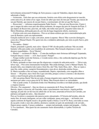 terrivelmente aristocrata!O Fidalgo da Torre pousou o copo de Vidainhos, depois dum trago
saboreado e fundo:
— Aristocrata... Está claro que sou aristocrata. Sentiria com efeito certo desgostoem ter nascido,
como uma erva, de outras ervas vagas. Gosto de saber que nasci de meu pai Vicente, que nasceu de
seu pai Damião, que nasceu de seu pai Inácio, e assimsempre até não sei que Rei Suevo...
— Recesvinto! — informou respeitosamente Padre Soeiro. — Pois até esse Recesvinto. O pior é
que o sangue de todos esses pais não difere,realmente, do sangue dos pais do Joaquim da Porta. E
que depois do Recesvinto, para trás, até Adão, não tenho mais pais!E, enquanto todos riam, D.
Maria Mendonça, debruçada para ele, por trás do leque largamente aberto, murmurou:
— O primo está com esses desprezos... Pois eu sei duma senhora que tem a maioradmiração pela
casa de Ramires e pelo seu representante.
Gonçalo enchia de novo o copo, com amor, atento à espuma:- Bravo! Mas «convém distinguir»,
como diz o Manuel Duarte. Por quem tem ela a verdadeira admiração, por mim ou pelo Suevo, pelo
Recesvinto?
— Por ambos.- Diabo!
Depois, pousando a garrafa, mais sério:- Quem é? Oh! ela não podia confessar. Não era ainda
bastante velha para andar com recadinhos de sentimento. Mas Gonçalo dispensava o nome — só
desejava asqualidades... Nova? Bonita?
— Bonita? — exclamou D. Maria. — É uma das mulheres mais formosas dePortugal! Espantado,
Gonçalo lançou o nome: — A D. Ana Lucena!- Porquê?
— Porque mulher assim tão formosa, e vivendo nestes sítios, e tão conhecida daprima que lhe faz
confidências, só a D. Ana.
D. Maria, ajeitando as duas rosas que lhe alegravam o corpete de seda preta,sorria: — Talvez seja,
talvez seja...- Pois estou imensamente lisonjeado. Mas ainda distingo, como o Manuel Duarte. Se,
da parte dela, essa simpatia toda é para o bom fim, não! Não, Santo Deus, não!... Mas se é para o
mau fim, então, prima, cumprirei honradamente o meu dever, dentrodas minhas forças...
D. Maria escondeu a face no leque, escandalizada. Depois, espreitando, com osagudos olhos a
faiscar: — Oh primo, mas o bom fim é que convinha, porque a coisa é a mesma e são duzentos
contos a mais!Gonçalo gritou de admiração:
— Oh! esta prima Maria! Não há em toda a Europa ninguém mais esperto!Todos curiosamente
ansiaram por saber a nova graça da Srª D. Maria. Mas Gonçalo deteve as curiosidades:
— Não se pode contar. É casamento.Então José Mendonça recordou a novidade picante, que desde
a véspera remexia
Oliveira:- Por casamento!... Que me dizem ao casamento da D. Rosa Alcoforado?
Barrolo, depois o Gouveia, até Gracinha, todos o proclamaram «um horror». Aquela perfeita
rapariga, de pele tão cor-de-rosa de cabelo tão cor de ouro, amarrada aoTeixeira de Carredes, um
patriarca carregado de netos... Que desastre!
Pois ao Cavaleiro o casamento não parecia assim «desastrado». O Teixeira deCarredes, além de
muito fino, de muito inteligente, era um velho verdejante, quase sem rugas — até bonito com
aquele contraste do bigode escuro e da grenha riçada e branca. E na Srª D. Rosa, com todas as rosas
da sua pele e todo o ouro dos cabelos, dominava «umnão sei quê» de amolentado e de sorvado...
Depois pouco esperta. E pouco cuidadosa — sempre mal penteada, sempre mal pregada...- Enfim,
V. Ex-a perdoem... Mas quem faz um casamento muito desenxabido, é o pobre Teixeira de
Carredes.
 