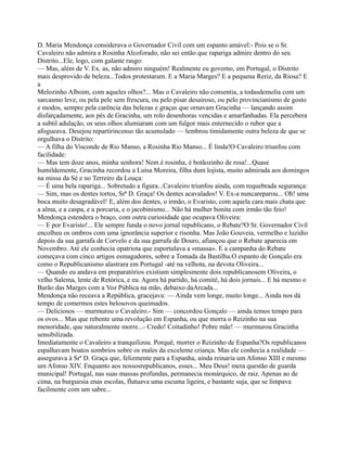 D. Maria Mendonça considerava o Governador Civil com um espanto amável:- Pois se o Sr.
Cavaleiro não admira a Rosinha Alcoforado, não sei então que rapariga admire dentro do seu
Distrito...Ele, logo, com galante rasgo:
— Mas, além de V. Ex. as, não admiro ninguém! Realmente eu governo, em Portugal, o Distrito
mais desprovido de beleza...Todos protestaram. E a Maria Marges? E a pequena Reriz, da Riosa? E
a
Melozinho Alboim, com aqueles olhos?... Mas o Cavaleiro não consentia, a todasdemolia com um
sarcasmo leve, ou pela pele sem frescura, ou pelo pisar desairoso, ou pelo provincianismo de gosto
e modos, sempre pela carência das belezas e graças que ornavam Gracinha — lançando assim
disfarçadamente, aos pés de Gracinha, um rolo desenhoras vencidas e amarfanhadas. Ela percebera
a subtil adulação, os seus olhos alumiaram com um fulgor mais enternecido o rubor que a
afogueava. Desejou repartirincenso tão acumulado — lembrou timidamente outra beleza de que se
orgulhava o Distrito:
— A filha do Visconde de Rio Manso, a Rosinha Rio Manso... É linda!O Cavaleiro triunfou com
facilidade:
— Mas tem doze anos, minha senhora! Nem é rosinha, é botãozinho de rosa!...Quase
humildemente, Gracinha recordou a Luísa Moreira, filha dum lojista, muito admirada aos domingos
na missa da Sé e no Terreiro da Louça:
— É uma bela rapariga... Sobretudo a figura...Cavaleiro triunfou ainda, com requebrada segurança:
— Sim, mas os dentes tortos, Srª D. Graça! Os dentes acavalados! V. Ex-a nuncareparou... Oh! uma
boca muito desagradável! E, além dos dentes, o irmão, o Evaristo, com aquela cara mais chata que
a alma, e a caspa, e a porcaria, e o jacobinismo... Não há mulher bonita com irmão tão feio!
Mendonça estendera o braço, com outra curiosidade que ocupava Oliveira:
— E por Evaristo!... Ele sempre funda o novo jornal republicano, o Rebate?O Sr. Governador Civil
encolheu os ombros com uma ignorância superior e risonha. Mas João Gouveia, vermelho e luzidio
depois da sua garrafa de Corvelo e da sua garrafa de Douro, afiançou que o Rebate aparecia em
Novembro. Até ele conhecia opatriota que esportulava a «massa». E a campanha do Rebate
começava com cinco artigos esmagadores, sobre a Tomada da Bastilha.O espanto de Gonçalo era
como o Republicanismo alastrara em Portugal -até na velhota, na devota Oliveira...
— Quando eu andava em preparatórios existiam simplesmente dois republicanosem Oliveira, o
velho Salema, lente de Retórica, e eu. Agora há partido, há comité, há dois jornais... E há mesmo o
Barão das Marges com a Voz Pública na mão, debaixo daArcada...
Mendonça não receava a República, gracejava: — Ainda vem longe, muito longe... Ainda nos dá
tempo de comermos estes belosovos queimados.
— Deliciosos — murmurou o Cavaleiro.- Sim — concordou Gonçalo — ainda temos tempo para
os ovos... Mas que rebente uma revolução em Espanha, ou que morra o Reizinho na sua
menoridade, que naturalmente morre...- Credo! Coitadinho! Pobre mãe! — murmurou Gracinha
sensibilizada.
Imediatamente o Cavaleiro a tranquilizou. Porquê, morrer o Reizinho de Espanha?Os republicanos
espalhavam boatos sombrios sobre os males da excelente criança. Mas ele conhecia a realidade —
assegurava à Srª D. Graça que, felizmente para a Espanha, ainda reinaria um Afonso XIII e mesmo
um Afonso XIV. Enquanto aos nossosrepublicanos, esses... Meu Deus! mera questão de guarda
municipal! Portugal, nas suas massas profundas, permanecia monárquico, de raiz. Apenas ao de
cima, na burguesia enas escolas, flutuava uma escuma ligeira, e bastante suja, que se limpava
facilmente com um sabre...
 