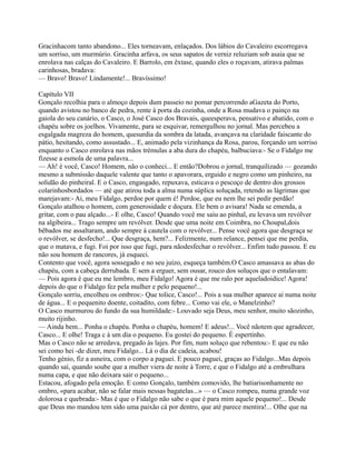 Gracinhacom tanto abandono... Eles torneavam, enlaçados. Dos lábios do Cavaleiro escorregava
um sorriso, um murmúrio. Gracinha arfava, os seus sapatos de verniz reluziam sob asaia que se
enrolava nas calças do Cavaleiro. E Barrolo, em êxtase, quando eles o roçavam, atirava palmas
carinhosas, bradava:
— Bravo! Bravo! Lindamente!... Bravíssimo!
Capítulo VII
Gonçalo recolhia para o almoço depois dum passeio no pomar percorrendo aGazeta do Porto,
quando avistou no banco de pedra, rente à porta da cozinha, onde a Rosa mudava o painço na
gaiola do seu canário, o Casco, o José Casco dos Bravais, queesperava, pensativo e abatido, com o
chapéu sobre os joelhos. Vivamente, para se esquivar, remergulhou no jornal. Mas percebeu a
esgalgada magreza do homem, quesurdia da sombra da latada, avançava na claridade faiscante do
pátio, hesitando, como assustado... E, animado pela vizinhança da Rosa, parou, forçando um sorriso
enquanto o Casco enrolava nas mãos trémulas a aba dura do chapéu, balbuciava:- Se o Fidalgo me
fizesse a esmola de uma palavra...
— Ah! é você, Casco! Homem, não o conheci... E então?Dobrou o jornal, tranquilizado — gozando
mesmo a submissão daquele valente que tanto o apavorara, erguido e negro como um pinheiro, na
solidão do pinheiral. E o Casco, engasgado, repuxava, esticava o pescoço de dentro dos grossos
colarinhosbordados — até que atirou toda a alma numa súplica soluçada, retendo as lágrimas que
marejavam:- Ai, meu Fidalgo, perdoe por quem é! Perdoe, que eu nem lhe sei pedir perdão!
Gonçalo atalhou o homem, com generosidade e doçura. Ele bem o avisara! Nada se emenda, a
gritar, com o pau alçado...- E olhe, Casco! Quando você me saiu ao pinhal, eu levava um revólver
na algibeira... Trago sempre um revólver. Desde que uma noite em Coimbra, no Choupal,dois
bêbados me assaltaram, ando sempre à cautela com o revólver... Pense você agora que desgraça se
o revólver, se desfecho!... Que desgraça, hem?... Felizmente, num relance, pensei que me perdia,
que o matava, e fugi. Foi por isso que fugi, para nãodesfechar o revólver... Enfim tudo passou. E eu
não sou homem de rancores, já esqueci.
Contento que você, agora sossegado e no seu juízo, esqueça também.O Casco amassava as abas do
chapéu, com a cabeça derrubada. E sem a erguer, sem ousar, rouco dos soluços que o entalavam:
— Pois agora é que eu me lembro, meu Fidalgo! Agora é que me ralo por aqueladoidice! Agora!
depois do que o Fidalgo fez pela mulher e pelo pequeno!...
Gonçalo sorriu, encolheu os ombros:- Que tolice, Casco!... Pois a sua mulher aparece ai numa noite
de água... E o pequenito doente, coitadito, com febre... Como vai ele, o Manelzinho?
O Casco murmurou do fundo da sua humildade:- Louvado seja Deus, meu senhor, muito sãozinho,
muito rijinho.
— Ainda bem... Ponha o chapéu. Ponha o chapéu, homem! E adeus!... Você nãotem que agradecer,
Casco... E olhe! Traga c à um dia o pequeno. Eu gostei do pequeno. É espertinho.
Mas o Casco não se arredava, pregado às lajes. Por fim, num soluço que rebentou:- E que eu não
sei como hei -de dizer, meu Fidalgo... Lá o dia de cadeia, acabou!
Tenho génio, fiz a asneira, com o corpo a paguei. E pouco paguei, graças ao Fidalgo...Mas depois
quando saí, quando soube que a mulher viera de noite à Torre, e que o Fidalgo até a embrulhara
numa capa, e que não deixara sair o pequeno...
Estacou, afogado pela emoção. E como Gonçalo, também comovido, lhe batiarisonhamente no
ombro, «para acabar, não se falar mais nessas bagatelas...» — o Casco rompeu, numa grande voz
dolorosa e quebrada:- Mas é que o Fidalgo não sabe o que é para mim aquele pequeno!... Desde
que Deus mo mandou tem sido uma paixão cá por dentro, que até parece mentira!... Olhe que na
 