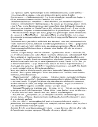 Mas, repassando a carta, reparou num pós -escrito em letra mais miudinha, aocanto da folha: —
«No domingo, não se esqueça, a visita será «entre as cinco e cinco e meia da tarde!»
Gonçalo pensou: — «Será uma entrevista?» E na livraria, atirando para umacadeira o chapéu e o
chicote, assentou que era uma entrevista, bem clara, bem marcada!
E talvez nem existisse esse subterrâneo — e Maria Mendonça, com a sua tortuosaesperteza, o
inventasse, como natural motivo de lhe escrever, de lhe anunciar que no domingo, às cinco e meia,
a bela D. Ana e os seus duzentos contos, o esperavam em Santa Maria de Craquede. Mas então a
prima Maria não gracejara, em Oliveira?Gostava dele, realmente, essa D. Ana?... E uma emoção,
uma curiosidade voluptuosa atravessaram Gonçalo à ideia de que tão formosa mulher o desejava.
— Ali! mascertamente o desejava para marido, porque se o apetecesse para amante não se socorria
dos serviços da D. Maria Mendonça — nem a prima Maria, apesar de tão sabuja com as amigas
ricas, os prestaria assim descaradamente como uma alcoviteira de comédia! Ecaramba! casar com a
D. Ana — não!
E subitamente ansiou por conhecer a vida da D. Ana! Aturara ela tantos anos, emsevera fidelidade,
o velho Sanches? Sim, talvez, na Feitosa, na solidão dos grandesmuros da Feitosa — porque nunca
sobre ela esvoaçara um rumor, em terriolas tão gulosas de rumores malignos. Mas em Lisboa?...
Esses «amigos estimabilíssimos» deque se ufanava o pobre Sanches, o D. João não sei quê, o
pomposo Arronches
Manrique, o Filipe Lourençal com o seu cornetim?... Algum decerto a atacara — talvez oD. João,
por dever tradicional do nome. E ela?... Quem o informaria sobre a história sentimental da D. Ana?
Depois, ao jantar, de repente, pensou no Gouveia. Uma irmã do Gouveia, casadaem Lisboa com
certo Cerqueira (arranjador de mágicas e empregado na Misericórdia), costumava mandar ao mano
Administrador relatórios íntimos sobre todas as pessoasconhecidas de Oliveira, de Vila Clara, que
se demoravam em Lisboa — e que interessavam o mano ou por política, ou por mexeriquice. E
decerto, pela irmã Cerqueira, o querido Gouveia conhecia miudamente os anais da D. Ana, durante
os seusinvernos de Lisboa, nas delícias da sua roda fina».
Nessa noite, porém, o Administrador não aparecera na Assembleia. E Gonçalo,desconsolado,
recolhia à Torre — quando no Largo do Chafariz o encontrou com o Videirinha, ambos sentados
num banco, sob as olaias escuras.
— Chegou lindamente! — exclamou o Gouveia. — Estávamos mesmo a marcharpara minha casa,
tomar chá. Quer você, também?... Você costuma gostar das minhas torradinhas.O Fidalgo aceitou
— apesar de cansado. E logo pela Calçadinha, enlaçando o braço do Administrador, contou que
recebera uma carta de Lisboa, dum amigo, com uma nova estupenda... O quê? O casamento de D.
Ana Lucena.O Gouveia parou, assombrado, atirando o coco para a nuca:
— Com quem?!Gonçalo, que inventara a carta — inventou o noivo: — Com um vago parente meu,
ao que parece, um D. João Pedroso ou da Pedrosa. Muitas vezes o Sanches Lucena me falou nele...
Conviviam muito em Lisboa...Gouveia bateu com a ponta da bengala nas pedras:
— Não pode ser!... Que disparate! A D. Ana não ajustava casamento sete semanasdepois de lhe
morrer o marido... Olhe que o Lucena morreu no meado de julho, homem! Ainda nem teve tempo
de se acostumar à sepultura!
— Sim, com efeito! — murmurou Gonçalo.E sorria, sob uma doce baforada de vaidade —
pensando que, sete semanas depois de viúva, ela, sem resistir, calcando decência e luto, lhe oferecia
a ele uma entrevistanas ruínas de Craquede.
A mentira de resto, apesar de disparatada, aproveitara — porque, depois de subirem à saleta verde
do Administrador, o espanto recomeçou. Videirinha esfregava as mãos,divertido:
 