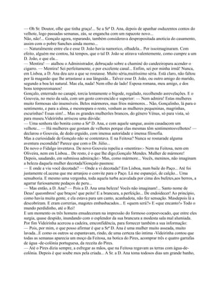 — Oh Sr. Doutor, olhe que tinha graça!... Se a Srª D. Ana, depois de apanhar osduzentos contos do
velhote, logo passadas semanas, zás, se engancha com um rapazote novo...
Não, não!... Gonçalo agora, reparando, também considerava despropositada anoticia do casamento,
assim com o pobre Sanches ainda morno...
— Naturalmente entre ela e esse D. João havia namorico, olhadela... Por issoimaginaram. Com
efeito, alguém me contou, há tempos, que o tal D. João se atirava valentemente, como cumpre a um
D. João, e que ela...
— Mentira! — atalhou o Administrador, debruçado sobre a chaminé do candeeiropara acender o
cigarro. — Mentira! Sei perfeitamente, e por excelente canal... Enfim, sei por minha irmã! Nunca,
em Lisboa, a D. Ana deu azo a que se rosnasse. Muito séria,muitíssimo séria. Está claro, não faltou
por lá maganão que lhe arrastasse a asa lânguida... Talvez esse D. João, ou outro amigo do marido,
segundo a boa lei natural. Mas ela, nada! Nem olho de lado! Esposa romana, meu amigo, e dos
bons temposromanos!
Gonçalo, enterrado no canapé, torcia lentamente o bigode, regalado, recolhendo asrevelações. E o
Gouveia, no meio da sala, com um gesto convencido e superior: — Nem admira! Estas mulheres
muito formosas são insensíveis. Belos mármores, mas frios mármores... Não, Gonçalinho, lá para o
sentimento, e para a alma, e mesmopara o resto, venham as mulheres pequeninas, magrinhas,
escurinhas! Essas sim!... Mas os grandes mulherões brancos, do género Vénus, só para vista, só
para museu.Videirinha arriscou uma dúvida:
— Uma senhora tão bonita como a Srª D. Ana, e com aquele sangue, assim casadacom um
velhote... — Há mulheres que gostam de velhotes porque elas mesmas têm sentimentosvelhotes! —
declarou o Gouveia, de dedo erguido, com imensa autoridade e imensa filosofia.
Mas a curiosidade de Gonçalo não se contentava. E na Feitosa? Nunca se rosnarade alguma
aventura escondida? Parece que com o Dr. Júlio...
De novo o Fidalgo inventava. De novo Gouveia repeliu a «mentira»:- Nem na Feitosa, nem em
Oliveira, nem em Lisboa... De resto, é o que lhe digo,Gonçalo Mendes. Mulher de mármore!
Depois, saudando, em submissa admiração:- Mas, como mármore... Vocês, meninos, não imaginam
a beleza daquela mulher decotada!Gonçalo pasmou:
— E onde a viu você decotada? — Onde a vi decotada? Em Lisboa, num baile do Paço... Até foi
justamente oLucena que me arranjou o convite para o Paço. Lá me espanejei, de calção... Uma
sensaboria. E mesmo uma vergonha, toda aquela turba acavalada por cima dos bufetes,aos berros, a
agarrar furiosamente pedaços de peru...
— Mas então, a D. Ana? — Pois a D. Ana uma beleza! Vocês não imaginam!... Santo nome de
Deus! queombros! que braços! que peito! E a brancura, a perfeição... De endoidecer! Ao princípio,
como havia muita gente, e ela estava para um canto, acanhadota, não fez sensação. Masdepois lá a
descobriram. E eram correrias, magotes embasbacados... E «quem será?» E «que encanto!» Todo o
mundo perdidinho, até o Rei!
E um momento os três homens emudeceram na impressão do formoso corpoevocado, que entre eles
surgia, quase despido, inundando com o esplendor da sua brancura a modesta sala mal alumiada.
Por fim Videirinha acercou a cadeira, emconfidência, para fornecer também a sua informação:
— Pois, por mim, o que posso afirmar é que a Srª D. Ana é uma mulher muito asseada, muito
lavada...E como os outros se espantavam, rindo, de uma certeza tão intima -Videirinha contou que
todas as semanas aparecia um moço da Feitosa, na botica do Pires, acomprar três e quatro garrafas
de água -de-colónia portuguesa, da receita do Pires.
— Até o Pires dizia sempre, a esfregar as mãos, que na Feitosa regavam as terras com água-de-
colónia. Depois é que soube mos pela criada... A Sr. a D. Ana toma todosos dias um grande banho,
 
