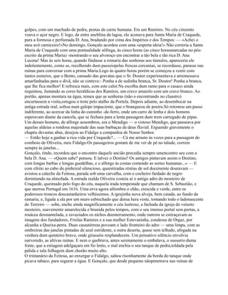 golpes, com um machado de pedra, postas de carne humana. Era um Ramires. No céu cinzento
voava o açor negro. E logo, de entre aneblina da lagoa, ele acenava para Santa Maria de Craquede,
para a formosa e perfumada D. Ana, bradando por cima dos Impérios e dos Tempos: — «Achei o
meu avô carniceiro!»No domingo, Gonçalo acordou com uma «esperta ideia!» Não correria a Santa
Maria de Craquede com uma pontualidade sôfrega, às cinco horas (as cinco horasmarcadas no pós-
escrito da prima Maria) -mostrando o seu alvoroço em encontrar a tão bela e tão rica D. Ana
Lucena! Mas às seis horas, quando findasse a romaria das senhoras aos túmulos, apareceria ele
indolentemente, como se, recolhendo dum passeiopelas frescas cercanias, se recordasse, parasse nas
ruínas para conversar com a prima Maria.Logo às quatro horas porém se começou a vestir com
tantos esmeros, que o Bento, cansado das gravatas que o Sr. Doutor experimentava e arremessava
amarfanhadas para o divã, não se conteve:- Ponha a de sedinha branca, Sr. Doutor! Ponha a branca,
que lhe fica melhor! E refresca mais, com este calor.Na escolha dum ramo para o casaco ainda
requintou, Juntando as cores heráldicas dos Ramires, um cravo amarelo com um cravo branco. Ao
portão, apenas montara na égua, temeu que as senhoras (não o encontrando no claustro)
encurtassem a visita,estugou o trote pelo atalho da Portela. Depois adiante, ao desembocar na
antiga estrada real, soltou num galope impaciente, que o branqueou de poeira.Só retomou um passo
indiferente, ao acercar da linha do caminho -de-ferro, onde um carro de lenha e dois homens
esperavam diante da cancela, que se fechara para a lenta passagem dum trem carregado de pipas.
Um desses homens, de alforge aosombros, era o Mendigo — o vistoso Mendigo, que passeava por
aquelas aldeias a rendosa majestade das suas barbaças de deus fluvial. Erguendo gravemente o
chapéu devastas abas, desejou ao Fidalgo a companhia de Nosso Senhor.
— Então hoje a ganhar a rica vida por Craquede?... — Cá me arrasto às vezes para a passagem do
comboio de Oliveira, meu Fidalgo.Os passageiros gostam de me ver de pé no talude, correm
sempre às janelas...
Gonçalo, rindo, recordou que o encontro daquele ancião precedia sempre umencontro seu com a
bela D. Ana. — «Quem sabe? pensou. E talvez o Destino! Os antigos pintavam assim o Destino,
com longas barbas e longas guedelhas, e o alforge às costas contendo as sortes humanas...» — E
com efeito ao cabo do pinheiral silencioso, queestiradas réstias de sol docemente douravam —
avistou a caleche da Feitosa, parada sob uma carvalha, com o cocheiro fardado de negro
dormitando na almofada. A estrada realde Oliveira costeia aí o antigo adro do mosteiro de
Craquede, queimado pelo fogo do céu, naquela irada tempestade que chamam de S. Sebastião, e
que aterrou Portugal em 1616. Uma erva agora alfombra o chão, crescida e verde, entre os
poderosos troncos doscastanheiros velhíssimos. A igrejinha nova alveja, bem caiada, ao fundo da
ramaria; e, ligada a ela por um muro esbrechado que densa hera veste, tomando todo o ladonascente
do Terreiro — sobe, enche ainda magnificamente o céu lustroso, a fachada da igreja do vetusto
mosteiro, suavemente amarelecida e brunida pelos tempos, com o seu imenso portal sem portas, a
rosácea desmantelada, e esvaziados os nichos deenterramento, onde outrora se estiraçavam as
imagens dos fundadores, Froilas Ramires e a sua mulher Estevaninha, condessa de Orgaz, por
alcunha a Queixa-perra. Duas casastérreas povoam o lado fronteiro do adro — uma limpa, com as
ombreiras das janelas pintadas de azul estridente, a outra deserta, quase sem telhado, afogada na
verdura dum quinteiro bravo, onde girassóis resplandecem. Um pensativo silêncio envolvia
oarvoredo, as altivas ruínas. E nem o quebrava, antes serenamente o embalava, o sussurro duma
fonte, que a estiagem adelgaçara em fio lento, e mal enchia o seu tanque de pedra,toldada pela
pálida e rala folhagem dum chorão muito alto.
O trintanário da Feitosa, ao enxergar o Fidalgo, saltou risonhamente da borda do tanque onde
picava tabaco, para segurar a égua. E Gonçalo, que desde pequeno nãopenetrava nas ruínas de
 