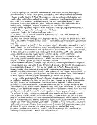 Craquede, seguia por um carreirinho cortado na relva, atentamente, encantado com aquela
romântica solidão de lenda e verso, quando, sob oarco do portal, apareceram as duas senhoras
voltando do velho claustro. D. Maria Mendonça, com a sua sacudida vivacidade, agitou logo o
guarda -sol de xadrezinho, semelhante ao vestido, cujas mangas, tufando desmedidamente nos
ombros, lhevincavam mais a elegância esgalgada. E ao lado, na claridade, D. Ana era uma
silenciosa e esbelta forma negra, de lã negra e de escumilha negra, onde apenastransparecia,
suavizada sob o véu negro, a brancura esplêndida da sua face sensual e séria.
Gonçalo correra, erguendo o chapéu de palha, balbuciando o seu «prazer poraquele encontro...».
Mas já D. Maria o repreendia, sem lhe consentir a fábula do
«encontro»:- O primo não é nada amável, nada amável...
— Oh prima!... — Pois sabia que vínhamos, pela minha carta! E nem está à hora aprazada,
parafazer as honras, como devia...
Ele, rindo, com o seu desembaraço airoso, negou esse dever! Aquela casa não erasua, mas do Bom
Deus! Ao Bom Deus competia «fazer as honras» — acolher tão doces romeiras com algum milagre
amável...
— E então, gostaram? V. Ex-a Srª D. Ana, gostou das ruínas?... Muito interessantes,não é verdade?
Através do véu, com uma lentidão que a espessa renda negra tornava mais grave,ela murmurou: —
Eu já conhecia... Vim cá uma tarde, com o pobre Sanches que Deus haja. — Ali...Àquela evocação
do pobre morto, Gonçalo sumira todo o sorriso, com polida tristeza. Mas D. Maria Mendonça
acudiu, atirando um dos seus magros gestos, comopara arredar a sombra importuna:
— Ai! não imagina o que gostei, primo! É de apetite todo o claustro. .. Logo aquela espada
enferrujada, chumbada por cima do túmulo. .. Não há nada que impressionecomo estas coisas
antigas... Oh primo, e pensar que estão ali antepassados nossos!
O sorriso de Gonçalo de novo lampejou, alegre e acolhedor, como sempre queMaria se empurrava
com desesperada gula para dentro da casa de Ramires. E gracejou, afavelmente. Oh, antepassados...
Simples punhados de cinza vã! — Pois não era verdade, S-a D. Ana?... Realmente! quem
conceberia que a prima Maria, tão viva, tão sociável, tãoengraçada, descendesse duma poeira
tristonha guardada dentro duma pia de pedra? Não! não se podia ligar tanto ser a tanto não-ser... —
E como D. Ana sorria, numa vagaconcordância, encostando as duas mãos fortes e muito apertadas
na pelica negra ao alto cabo de aljôfar da sombrinha, ele atalhou com interesse:
— V. Ex-a está talvez cansada, Srª D. Ana?- Não, não estou cansada... Ainda vamos mesmo entrar
na capela, um bocadinho... Eu nunca me canso.E pareceu a Gonçalo que a voz da formosa criatura
não rolava do papo, tão grossa e gorda — mas que se afinara, adoçada e velada pelo luto de
escomilha e lã, como esses grossos e rolantes rumores que a noite e o arvoredo adelgaçam. Mas D.
Maria confessouo seu imenso cansaço! Nada a esfalfava como visitar curiosidades... E além disso a
emoção, a ideia de heróis tão antigos!- Se nos sentássemos naquele banco, hem? É muito cedo para
recolhermos, não é verdade, Anica? E está tão agradável neste sossego, nesta frescura...
Era um banco de pedra, rente ao muro esbrechado que a hera afogava. Em torno arelva crescia,
mais silvestre e florida com os derradeiros malmequeres e botões -de-ouro que o sol de Agosto
poupara. Um aromazinho fino, de algum jasmineiro emaranhado nahera, errava, adocicava a serena
tarde. E na rama dum álamo, defronte do portão da capela, duas vezes um melro cantara. Gonçalo
sacudiu todo o banco cuidadosamente, com o lenço. E sentado na ponta, junto de D. Maria, louvou
também a frescura, orecolhimento daquele cantinho de Craquede... E ele que nunca se aproveitara
de refúgio tão santo, e quase seu, nem mesmo para um almoço bucólico! Pois agora
certamentevoltaria a fumar um charuto, revolver ideias de paz sob a paz das carvalheiras, na
vizinhança dos vovós mortos... Depois, com uma curiosidade:
 
