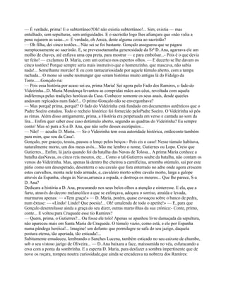 — É verdade, prima! E o subterrâneo?Oh! não existia subterrâneo!... Sim, existia — mas
entulhado, sem sepulturas, sem antiguidades. E o sacristão logo lhes afiançara que «não valia a
pena sujarem as saias...»- É verdade, oh Anica, deste alguma coisa ao sacristão?
— Oh filha, dei cinco tostões... Não sei se foi bastante. Gonçalo assegurou que se pagara
sumptuosamente ao sacristão. E, se prevessetamanha generosidade da Srª D. Ana, agarrava ele um
molho de chaves, até enfiava uma opa preta, para mostrar — e para embolsar...- Pois é o que devia
ter feito! — exclamou D. Maria, com um corisco nos espertos olhos. — E decerto se lhe davam os
cinco tostões! Porque sempre seria mais instrutivo que o homenzinho, que mascava, não sabia
nada!... Semelhante morcão! E eu com tantacuriosidade por aquele túmulo aberto, com a tampa
rachada... O mono só soube resmungar que «eram histórias muito antigas lá do Fidalgo da
Torre......Gonçalo ria:
— Pois essa história por acaso sei eu, prima Maria! Sei agora pelo Fado dos Ramires, o fado do
Videirinha...D. Maria Mendonça levantou as compridas mãos aos céus, revoltada com aquela
indiferença pelas tradições heróicas da Casa. Conhecer somente os seus anais, desde queeles
andavam repicados num fado!... O primo Gonçalo não se envergonhava?
— Mas porquê prima, porquê? O fado do Videirinha está fundado em documentos autênticos que o
Padre Soeiro estudou. Todo o recheio histórico foi fornecido peloPadre Soeiro. O Videirinha só pôs
as rimas. Além disso antigamente, prima, a História era perpetuada em verso e cantada ao som da
lira... Enfim quer saber esse caso dotúmulo aberto, segundo as quadras do Videirinha? Eu sempre
conto! Mas só para a S-a D. Ana, que não sofre desses escrúpulos...
— Não! — acudiu D. Maria. — Se o Videirinha tem essa autoridade histórica, entãoconte também
para mim, que sou da Casa!.
Gonçalo, por gracejo, tossiu, passou o lenço pelos beiços:- Pois eis o caso! Nesse túmulo habitava,
naturalmente morto, um dos meus avós... Não me lembro o nome, Gutierres ou Lopo. Creio que
Gutierres... Enfim, lá jazia quando foi da batalha das Navas de Tolosa... A prima Maria conhece a
batalha dasNavas, os cinco reis mouros, etc... Como o tal Gutierres soube da batalha, não contam os
versos do Videirinha. Mas, apenas lá dentro lhe cheirou a carnificina, arromba otúmulo, sai por este
pátio como um desesperado, desenterra o seu cavalo que fora enterrado no adro onde agora crescem
estes carvalhos, monta nele todo armado, e, cavaleiro morto sobre cavalo morto, larga a galope
através da Espanha, chega às Navas,arranca a espada, e destroça os mouros... Que lhe parece, S-a
D. Ana?
Dedicara a história a D. Ana, procurando nos seus belos olhos a atenção e ointeresse. E ela, que a
furto, através do decoro melancólico a que se esforçava, adoçara o sorriso, atraída e levada,
murmurou apenas: — «Tem graça!» — D. Maria, porém, quase esvoaçou sobre o banco de pedra,
num êxtase: — «Lindo! Lindo! Que poesia!... Oh! umalenda de todo o apetite!» — E, para que
Gonçalo desenrolasse ainda a graça do seu dizer, outras maravilhas da sua crónica:- Conte, primo,
conte... E voltou para Craquede esse tio Ramires?
— Quem, prima, o Gutierres?... Ou fosse ele tolo! Apenas se apanhou livre damaçada da sepultura,
não apareceu mais em Santa Maria de Craquede. O túmulo vazio, como está, e ele por Espanha
numa pândega heróica!... Imagine! um defunto que pormilagre se safa do seu jazigo, daquela
postura eterna, tão apertada, tão esticada!...
Subitamente emudeceu, lembrando o Sanches Lucena, também esticado no seu caixote de chumbo,
sob o seu vistoso jazigo de Oliveira... — D. Ana baixara a face, maissumida no véu, esfuracando a
erva com a ponta da sombrinha. E a esperta D. Maria, para desfazer a sombra impertinente que de
novo os roçara, rompeu noutra curiosidade,que ainda se encadeava na nobreza dos Ramires:
 