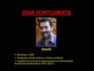 JOAN FONTCUBERTA  Biografía •  Barcelona, 1955   •  Fotógrafo, artista, teórico, crítico y profesor.  •  Estudió Ciencias de la Información en la Universidad           Autónoma de Barcelona (1972-1977) 