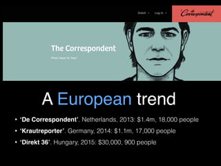 A European trend
• ‘De Correspondent’. Netherlands, 2013: $1.4m, 18,000 people
• ‘Krautreporter’. Germany, 2014: $1.1m, 17...