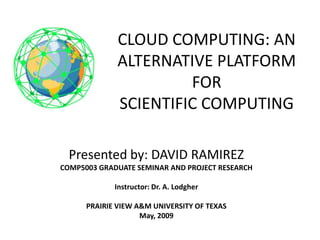 CLOUD COMPUTING: AN
      ALTERNATIVE PLATFORM
                FOR
SCIENTIFIC COMPUTING
       SCIENTIFIC COMPUTING

   Presented by: DAVID RAMIREZ
 COMP5003 GRADUATE SEMINAR AND PROJECT RESEARCH

              Instructor: Dr. A. Lodgher

       PRAIRIE VIEW A&M UNIVERSITY OF TEXAS
                     May, 2009
 