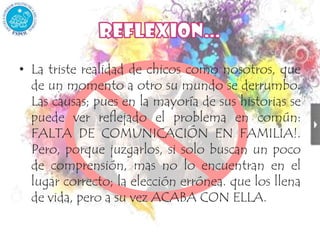 La triste realidad de chicos como nosotros, que de un momento a otro su mundo se derrumbo. Las causas; pues en la mayoría de sus historias se puede ver reflejado el problema en común: FALTA DE COMUNICACIÓN EN FAMILIA!. Pero, porque juzgarlos, si solo buscan un poco de comprensión, mas no lo encuentran en el lugar correcto; la elección errónea. que los llena de vida, pero a su vez ACABA CON ELLA.REFLEXION…