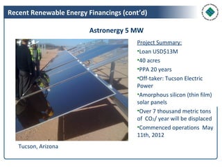 Recent Renewable Energy Financings (cont’d)

                         Astronergy 5 MW
                                       Project Summary:
                                       •Loan USD$13M
                                       •40 acres
                                       •PPA 20 years
                                       •Off-taker: Tucson Electric
                                       Power
                                       •Amorphous silicon (thin film)
                                       solar panels
                                       •Over 7 thousand metric tons
                                       of CO2/ year will be displaced
                                       •Commenced operations May
                                       11th, 2012
   Tucson, Arizona
 