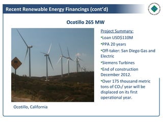 Recent Renewable Energy Financings (cont’d)

                          Ocotillo 265 MW
                                       Project Summary:
                                       •Loan USD$110M
                                       •PPA 20 years
                                       •Off-taker: San Diego Gas and
                                       Electric
                                       •Siemens Turbines
                                       •End of construction
                                       December 2012.
                                       •Over 175 thousand metric
                                       tons of CO2/ year will be
                                       displaced on its first
                                       operational year.

   Ocotillo, California
 
