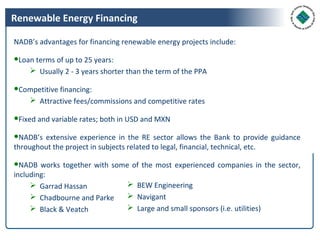 Renewable Energy Financing

NADB’s advantages for financing renewable energy projects include:

●Loan terms of up to 25 years:
     Usually 2 - 3 years shorter than the term of the PPA

●Competitive financing:
    Attractive fees/commissions and competitive rates

●Fixed and variable rates; both in USD and MXN

●NADB’s extensive experience in the RE sector allows the Bank to provide guidance
throughout the project in subjects related to legal, financial, technical, etc.

●NADB works together with some of the most experienced companies in the sector,
including:
      Garrad Hassan          BEW Engineering
      Chadbourne and Parke   Navigant
      Black & Veatch         Large and small sponsors (i.e. utilities)
 
