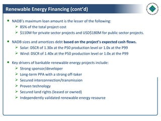Renewable Energy Financing (cont’d)

● NADB’s maximum loan amount is the lesser of the following:
    85% of the total project cost
    $110M for private sector projects and USD$180M for public sector projects.

● NADB sizes and amortizes debt based on the project’s expected cash flows.
    Solar: DSCR of 1.30x at the P50 production level or 1.0x at the P99
    Wind: DSCR of 1.40x at the P50 production level or 1.0x at the P99

● Key drivers of bankable renewable energy projects include:
    Strong sponsor/developer
    Long-term PPA with a strong off-taker
    Secured interconnection/transmission
    Proven technology
    Secured land rights (leased or owned)
    Independently validated renewable energy resource
 