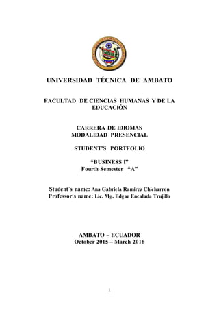 1
UNIVERSIDAD TÉCNICA DE AMBATO
FACULTAD DE CIENCIAS HUMANAS Y DE LA
EDUCACIÓN
CARRERA DE IDIOMAS
MODALIDAD PRESENCIAL
STUDENT’S PORTFOLIO
“BUSINESS I”
Fourth Semester “A”
Student´s name: Ana Gabriela Ramirez Chicharron
Professor´s name: Lic. Mg. Edgar Encalada Trujillo
AMBATO – ECUADOR
October 2015 – March 2016
 