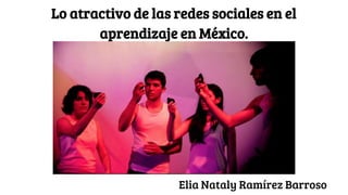 Lo atractivo de las redes sociales en el
aprendizaje en México.
Elia Nataly Ramírez Barroso
 