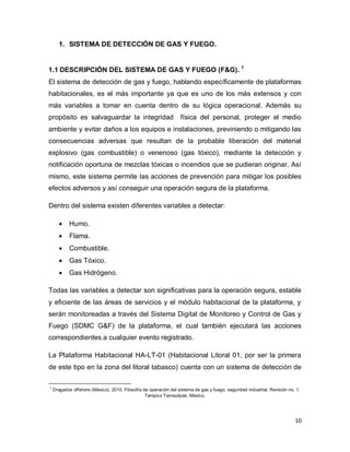 10
1. SISTEMA DE DETECCIÓN DE GAS Y FUEGO.
1.1 DESCRIPCIÓN DEL SISTEMA DE GAS Y FUEGO (F&G). 1
El sistema de detección de gas y fuego, hablando específicamente de plataformas
habitacionales, es el más importante ya que es uno de los más extensos y con
más variables a tomar en cuenta dentro de su lógica operacional. Además su
propósito es salvaguardar la integridad física del personal, proteger el medio
ambiente y evitar daños a los equipos e instalaciones, previniendo o mitigando las
consecuencias adversas que resultan de la probable liberación del material
explosivo (gas combustible) o venenoso (gas tóxico), mediante la detección y
notificación oportuna de mezclas tóxicas o incendios que se pudieran originar. Así
mismo, este sistema permite las acciones de prevención para mitigar los posibles
efectos adversos y así conseguir una operación segura de la plataforma.
Dentro del sistema existen diferentes variables a detectar:
 Humo.
 Flama.
 Combustible.
 Gas Tóxico.
 Gas Hidrógeno.
Todas las variables a detectar son significativas para la operación segura, estable
y eficiente de las áreas de servicios y el módulo habitacional de la plataforma, y
serán monitoreadas a través del Sistema Digital de Monitoreo y Control de Gas y
Fuego (SDMC G&F) de la plataforma, el cual también ejecutará las acciones
correspondientes a cualquier evento registrado.
La Plataforma Habitacional HA-LT-01 (Habitacional Litoral 01, por ser la primera
de este tipo en la zona del litoral tabasco) cuenta con un sistema de detección de
1
Dragados offshore (México). 2010. Filosofía de operación del sistema de gas y fuego, seguridad industrial. Revisión no. 1.
Tampico Tamaulipas, México.
 