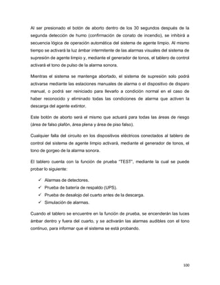 100
Al ser presionado el botón de aborto dentro de los 30 segundos después de la
segunda detección de humo (confirmación de conato de incendio), se inhibirá a
secuencia lógica de operación automática del sistema de agente limpio. Al mismo
tiempo se activará la luz ámbar intermitente de las alarmas visuales del sistema de
supresión de agente limpio y, mediante el generador de tonos, el tablero de control
activará el tono de pulso de la alarma sonora.
Mientras el sistema se mantenga abortado, el sistema de supresión solo podrá
activarse mediante las estaciones manuales de alarma o el dispositivo de disparo
manual, o podrá ser reiniciado para llevarlo a condición normal en el caso de
haber reconocido y eliminado todas las condiciones de alarma que activen la
descarga del agente extintor.
Este botón de aborto será el mismo que actuará para todas las áreas de riesgo
(área de falso plafón, área plena y área de piso falso).
Cualquier falla del circuito en los dispositivos eléctricos conectados al tablero de
control del sistema de agente limpio activará, mediante el generador de tonos, el
tono de gorgeo de la alarma sonora.
El tablero cuenta con la función de prueba “TEST”, mediante la cual se puede
probar lo siguiente:
 Alarmas de detectores.
 Prueba de batería de respaldo (UPS).
 Prueba de desalojo del cuarto antes de la descarga.
 Simulación de alarmas.
Cuando el tablero se encuentre en la función de prueba, se encenderán las luces
ámbar dentro y fuera del cuarto, y se activarán las alarmas audibles con el tono
continuo, para informar que el sistema se está probando.
 