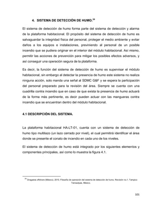 101
4. SISTEMA DE DETECCIÓN DE HUMO.24
El sistema de detección de humo forma parte del sistema de detección y alarma
de la plataforma habitacional. El propósito del sistema de detección de humo es
salvaguardar la integridad física del personal, proteger el medio ambiente y evitar
daños a los equipos e instalaciones, previniendo al personal de un posible
incendio que se pudiera originar en el interior del módulo habitacional. Así mismo,
permitir las acciones de prevención para mitigar los posibles efectos adversos, y
así conseguir una operación segura de la plataforma.
Es decir, la función del sistema de detección de humo es supervisar el módulo
habitacional, sin embargo al detectar la presencia de humo este sistema no realiza
ninguna acción, solo manda una señal al SDMC G&F y se espera la participación
del personal preparado para la revisión del área. Siempre se cuenta con una
cuadrilla contra incendio que en caso de que exista la presencia de humo actuará
de la forma más pertinente, es decir pueden actuar con las mangueras contra
incendio que se encuentran dentro del módulo habitacional.
4.1 DESCRIPCIÓN DEL SISTEMA.
La plataforma habitacional HA-LT-01, cuenta con un sistema de detección de
humo tipo multilazo (un lazo cerrado por nivel), el cual permitirá identificar el área
donde se presente el conato de incendio en cada uno de los niveles.
El sistema de detección de humo está integrado por los siguientes elementos y
componentes principales, así como lo muestra la figura 4.1.
24
Dragados offshore (México). 2010. Filosofía de operación del sistema de detección de humo. Revisión no.1. Tampico
Tamaulipas, México.
 