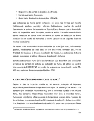 103
 Dispositivos de campo de dirección electrónica.
 Manejo avanzado de energía.
 Supervisión de circuitos de acuerdo a NFPA 72.
Los detectores de humo serán instalados en todos los niveles del módulo
habitacional: pasillos, comedor, oficinas, habitaciones, cuartos de control
(alambrados al sistema de supresión de Agente limpio de cada cuarto de control),
salas de proyección, salas de espera, cuarto de lectura. Los detectores de humo
serán cableados en varios lazos de control al tablero de detección de humo
instalado en el cuarto de monitoreo y control ubicado en el segundo nivel del
módulo habitacional.
Se tienen lazos alambrados de los detectores de humo por nivel, considerando
pasillos, habitaciones del área este, las del área oeste, comedor, etc., con la
finalidad de visualizar el área en la estación de trabajo. Los detectores de humo
estarán conectados al tablero inteligente de detección de humo.
Solo los detectores de humo serán alambrados en lazo de control, y se conectarán
al tablero de control del sistema de detección de humo. El tablero de control
interconectará al SDMC F&G por medio de un puerto de comunicación serial RS-
485, con protocolo de comunicación Mod-bus RTU.
4.2DESCRIPCIÓN DE LOS DETECTORES DE HUMO.25
Según el tipo de incendio posible en un espacio protegido, el ingeniero
especialista generalmente escoge entre tres tipos de tecnología de sensor. Los
sensores por ionización responden muy bien a incendios rápidos y con mucha
llama, los sensores fotoeléctricos responden muy bien a incendios lentos,
humeantes y sin llama, y los sensores de temperatura se usan como respaldo de
los anteriores o en ambientes atmosféricos donde la detección de humo es difícil.
Los detectores con un solo elemento de detección serán más propensos a falsas
25
Uso adecuado de detectores de humo. http://www.rnds.com.ar/articulos/031/RNDS_164W.pdf. (Consultado 15-11-11).
 